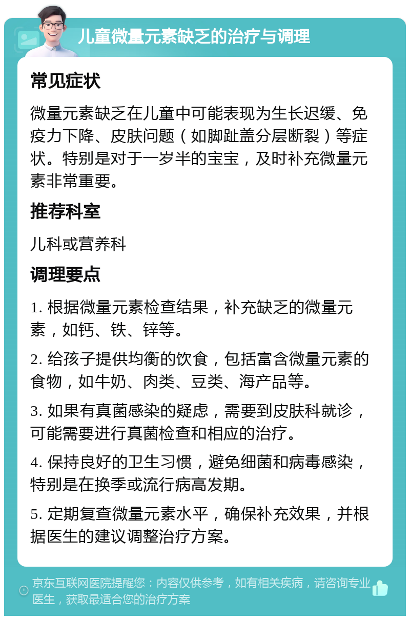 儿童微量元素缺乏的治疗与调理 常见症状 微量元素缺乏在儿童中可能表现为生长迟缓、免疫力下降、皮肤问题（如脚趾盖分层断裂）等症状。特别是对于一岁半的宝宝，及时补充微量元素非常重要。 推荐科室 儿科或营养科 调理要点 1. 根据微量元素检查结果，补充缺乏的微量元素，如钙、铁、锌等。 2. 给孩子提供均衡的饮食，包括富含微量元素的食物，如牛奶、肉类、豆类、海产品等。 3. 如果有真菌感染的疑虑，需要到皮肤科就诊，可能需要进行真菌检查和相应的治疗。 4. 保持良好的卫生习惯，避免细菌和病毒感染，特别是在换季或流行病高发期。 5. 定期复查微量元素水平，确保补充效果，并根据医生的建议调整治疗方案。