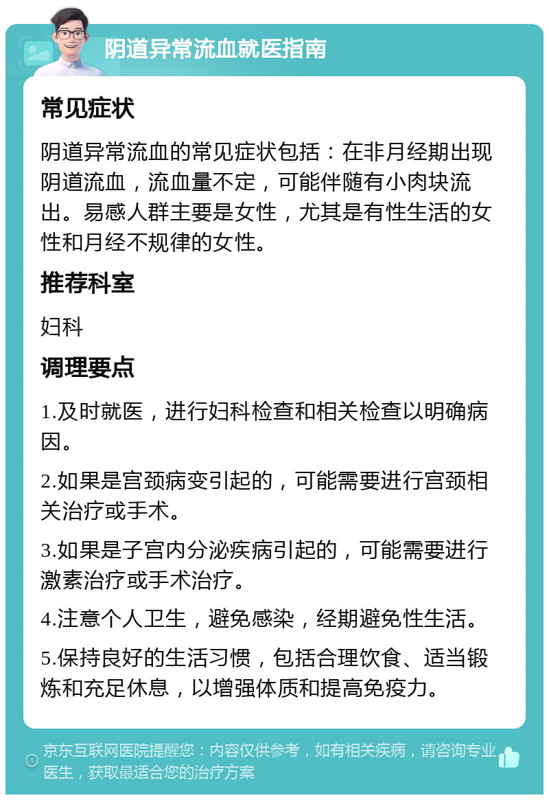 阴道异常流血就医指南 常见症状 阴道异常流血的常见症状包括：在非月经期出现阴道流血，流血量不定，可能伴随有小肉块流出。易感人群主要是女性，尤其是有性生活的女性和月经不规律的女性。 推荐科室 妇科 调理要点 1.及时就医，进行妇科检查和相关检查以明确病因。 2.如果是宫颈病变引起的，可能需要进行宫颈相关治疗或手术。 3.如果是子宫内分泌疾病引起的，可能需要进行激素治疗或手术治疗。 4.注意个人卫生，避免感染，经期避免性生活。 5.保持良好的生活习惯，包括合理饮食、适当锻炼和充足休息，以增强体质和提高免疫力。