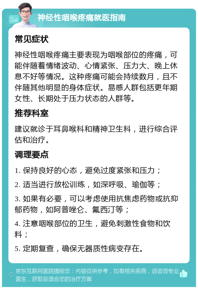 神经性咽喉疼痛就医指南 常见症状 神经性咽喉疼痛主要表现为咽喉部位的疼痛，可能伴随着情绪波动、心情紧张、压力大、晚上休息不好等情况。这种疼痛可能会持续数月，且不伴随其他明显的身体症状。易感人群包括更年期女性、长期处于压力状态的人群等。 推荐科室 建议就诊于耳鼻喉科和精神卫生科，进行综合评估和治疗。 调理要点 1. 保持良好的心态，避免过度紧张和压力； 2. 适当进行放松训练，如深呼吸、瑜伽等； 3. 如果有必要，可以考虑使用抗焦虑药物或抗抑郁药物，如阿普唑仑、氟西汀等； 4. 注意咽喉部位的卫生，避免刺激性食物和饮料； 5. 定期复查，确保无器质性病变存在。