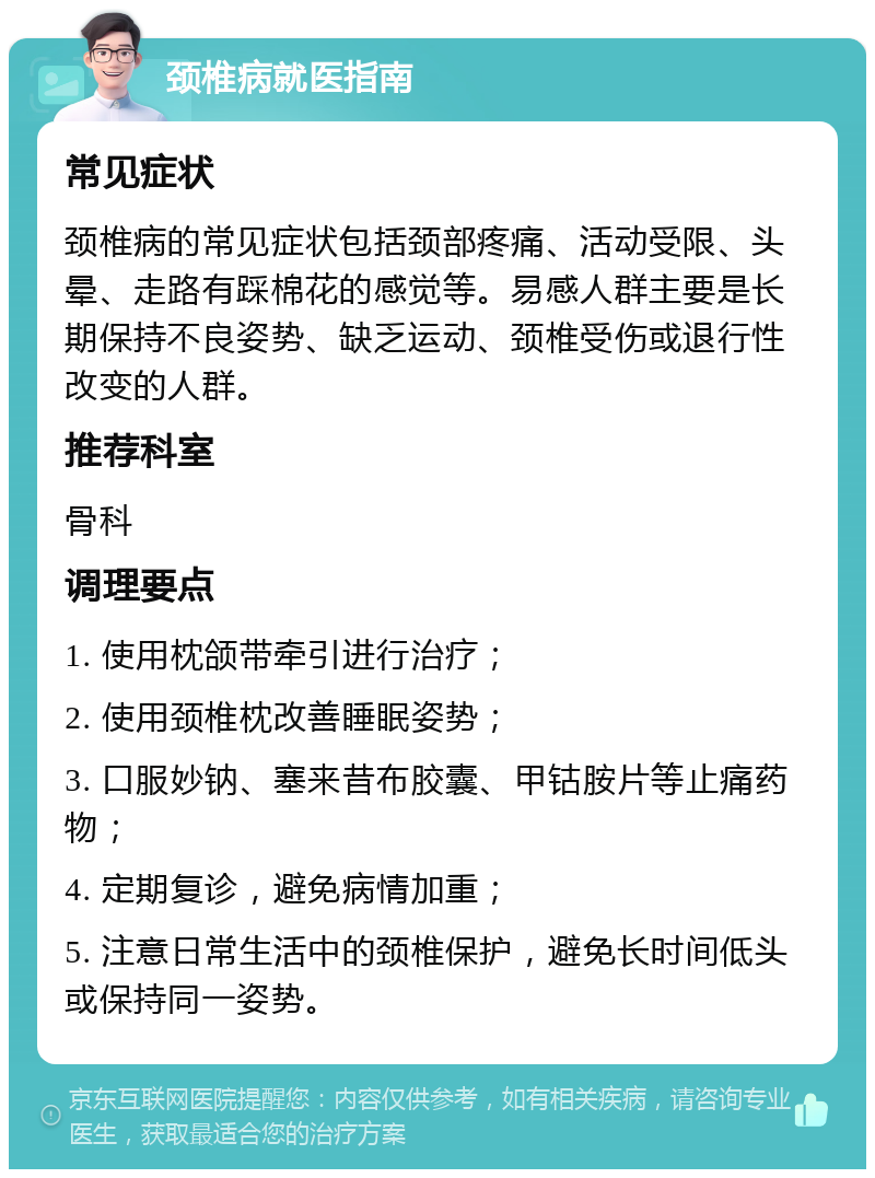 颈椎病就医指南 常见症状 颈椎病的常见症状包括颈部疼痛、活动受限、头晕、走路有踩棉花的感觉等。易感人群主要是长期保持不良姿势、缺乏运动、颈椎受伤或退行性改变的人群。 推荐科室 骨科 调理要点 1. 使用枕颌带牵引进行治疗； 2. 使用颈椎枕改善睡眠姿势； 3. 口服妙钠、塞来昔布胶囊、甲钴胺片等止痛药物； 4. 定期复诊，避免病情加重； 5. 注意日常生活中的颈椎保护，避免长时间低头或保持同一姿势。