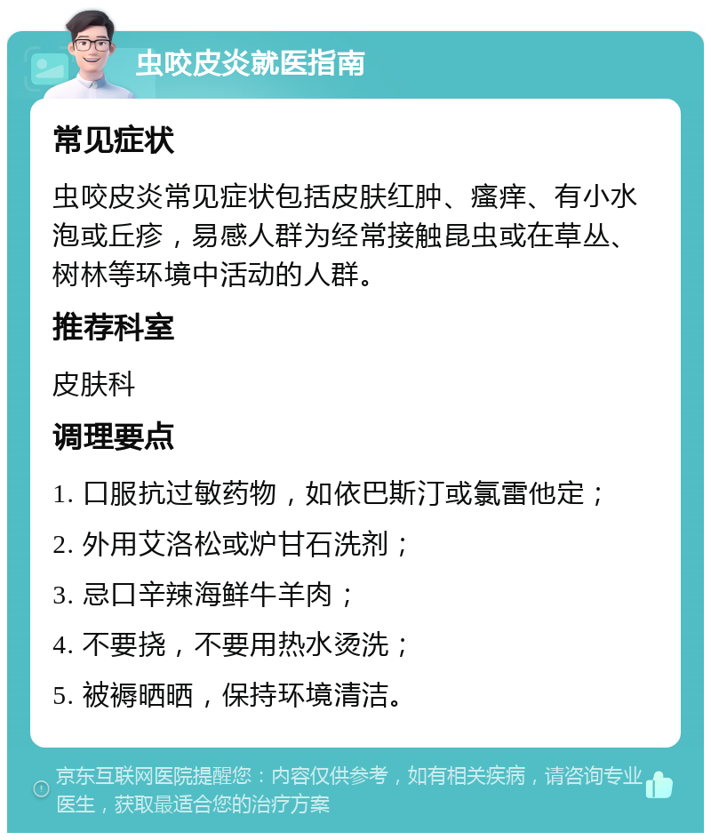 虫咬皮炎就医指南 常见症状 虫咬皮炎常见症状包括皮肤红肿、瘙痒、有小水泡或丘疹，易感人群为经常接触昆虫或在草丛、树林等环境中活动的人群。 推荐科室 皮肤科 调理要点 1. 口服抗过敏药物，如依巴斯汀或氯雷他定； 2. 外用艾洛松或炉甘石洗剂； 3. 忌口辛辣海鲜牛羊肉； 4. 不要挠，不要用热水烫洗； 5. 被褥晒晒，保持环境清洁。