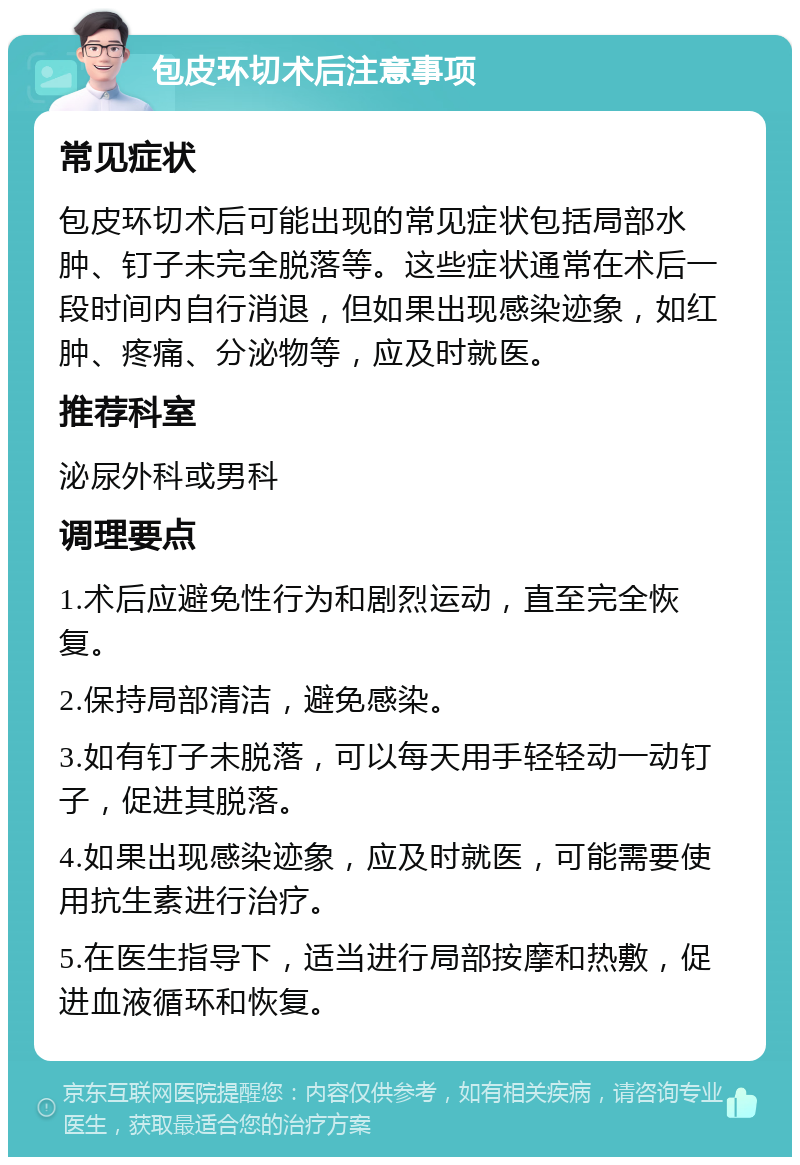 包皮环切术后注意事项 常见症状 包皮环切术后可能出现的常见症状包括局部水肿、钉子未完全脱落等。这些症状通常在术后一段时间内自行消退，但如果出现感染迹象，如红肿、疼痛、分泌物等，应及时就医。 推荐科室 泌尿外科或男科 调理要点 1.术后应避免性行为和剧烈运动，直至完全恢复。 2.保持局部清洁，避免感染。 3.如有钉子未脱落，可以每天用手轻轻动一动钉子，促进其脱落。 4.如果出现感染迹象，应及时就医，可能需要使用抗生素进行治疗。 5.在医生指导下，适当进行局部按摩和热敷，促进血液循环和恢复。