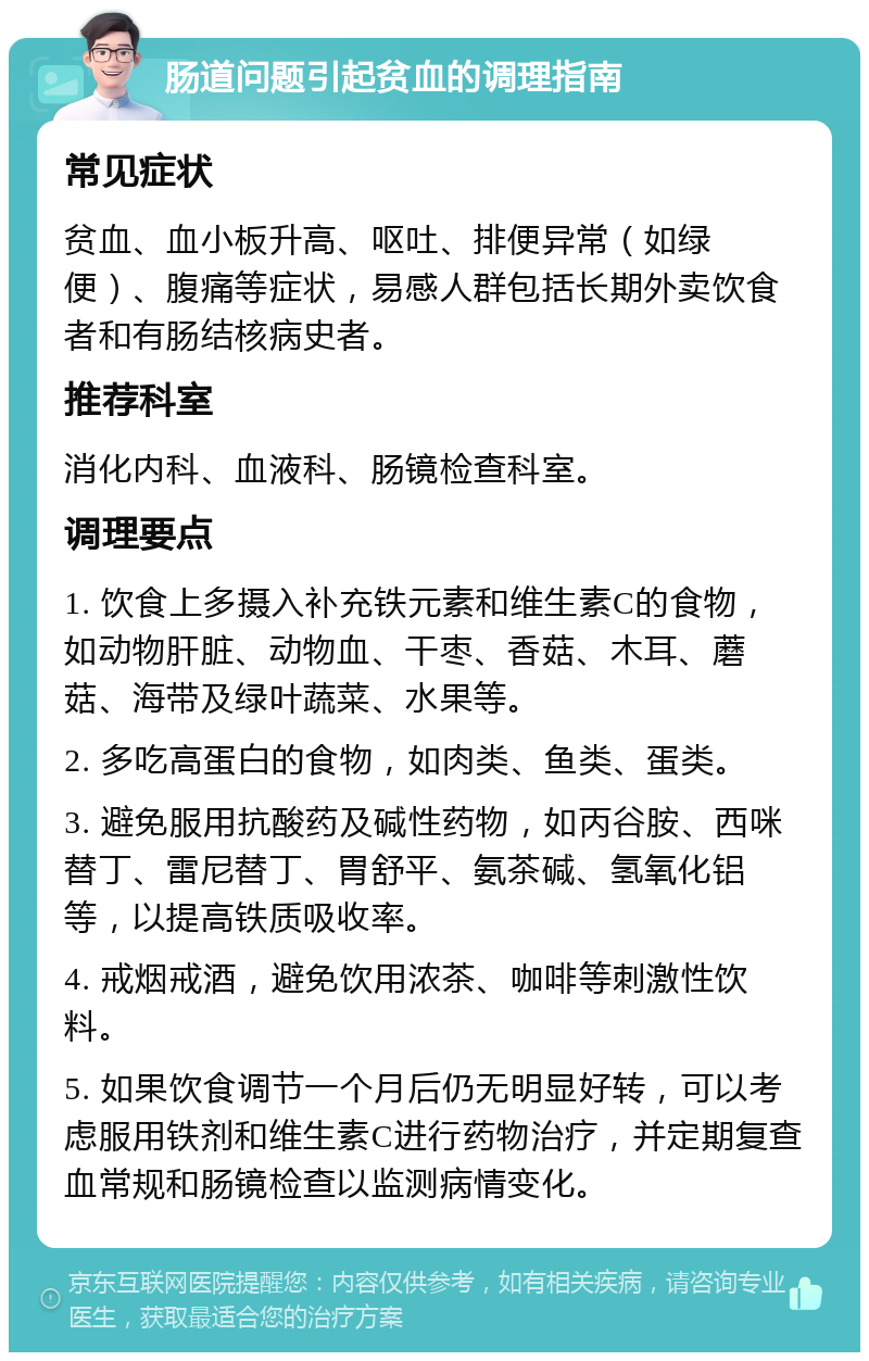 肠道问题引起贫血的调理指南 常见症状 贫血、血小板升高、呕吐、排便异常（如绿便）、腹痛等症状，易感人群包括长期外卖饮食者和有肠结核病史者。 推荐科室 消化内科、血液科、肠镜检查科室。 调理要点 1. 饮食上多摄入补充铁元素和维生素C的食物，如动物肝脏、动物血、干枣、香菇、木耳、蘑菇、海带及绿叶蔬菜、水果等。 2. 多吃高蛋白的食物，如肉类、鱼类、蛋类。 3. 避免服用抗酸药及碱性药物，如丙谷胺、西咪替丁、雷尼替丁、胃舒平、氨茶碱、氢氧化铝等，以提高铁质吸收率。 4. 戒烟戒酒，避免饮用浓茶、咖啡等刺激性饮料。 5. 如果饮食调节一个月后仍无明显好转，可以考虑服用铁剂和维生素C进行药物治疗，并定期复查血常规和肠镜检查以监测病情变化。