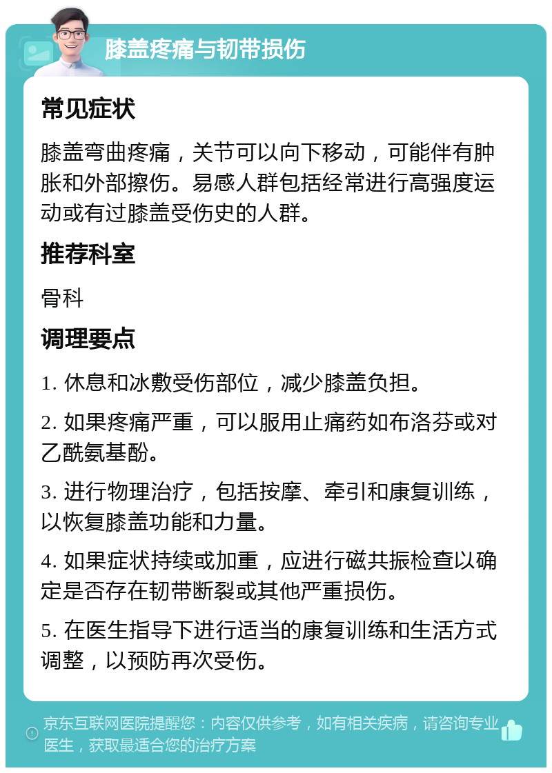 膝盖疼痛与韧带损伤 常见症状 膝盖弯曲疼痛，关节可以向下移动，可能伴有肿胀和外部擦伤。易感人群包括经常进行高强度运动或有过膝盖受伤史的人群。 推荐科室 骨科 调理要点 1. 休息和冰敷受伤部位，减少膝盖负担。 2. 如果疼痛严重，可以服用止痛药如布洛芬或对乙酰氨基酚。 3. 进行物理治疗，包括按摩、牵引和康复训练，以恢复膝盖功能和力量。 4. 如果症状持续或加重，应进行磁共振检查以确定是否存在韧带断裂或其他严重损伤。 5. 在医生指导下进行适当的康复训练和生活方式调整，以预防再次受伤。