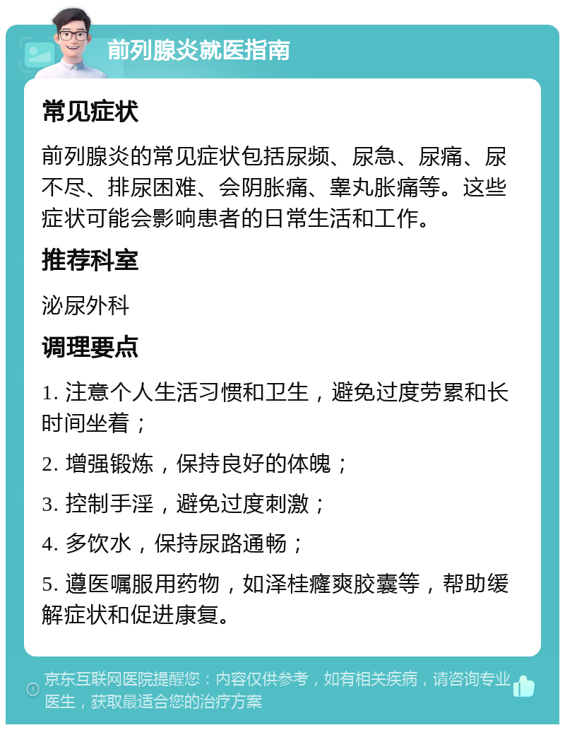 前列腺炎就医指南 常见症状 前列腺炎的常见症状包括尿频、尿急、尿痛、尿不尽、排尿困难、会阴胀痛、睾丸胀痛等。这些症状可能会影响患者的日常生活和工作。 推荐科室 泌尿外科 调理要点 1. 注意个人生活习惯和卫生，避免过度劳累和长时间坐着； 2. 增强锻炼，保持良好的体魄； 3. 控制手淫，避免过度刺激； 4. 多饮水，保持尿路通畅； 5. 遵医嘱服用药物，如泽桂癃爽胶囊等，帮助缓解症状和促进康复。