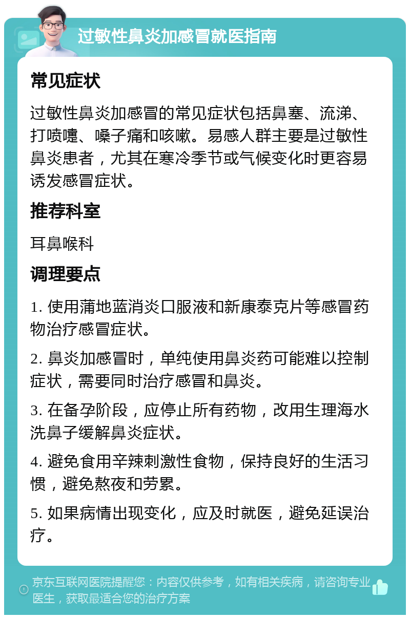 过敏性鼻炎加感冒就医指南 常见症状 过敏性鼻炎加感冒的常见症状包括鼻塞、流涕、打喷嚏、嗓子痛和咳嗽。易感人群主要是过敏性鼻炎患者，尤其在寒冷季节或气候变化时更容易诱发感冒症状。 推荐科室 耳鼻喉科 调理要点 1. 使用蒲地蓝消炎口服液和新康泰克片等感冒药物治疗感冒症状。 2. 鼻炎加感冒时，单纯使用鼻炎药可能难以控制症状，需要同时治疗感冒和鼻炎。 3. 在备孕阶段，应停止所有药物，改用生理海水洗鼻子缓解鼻炎症状。 4. 避免食用辛辣刺激性食物，保持良好的生活习惯，避免熬夜和劳累。 5. 如果病情出现变化，应及时就医，避免延误治疗。