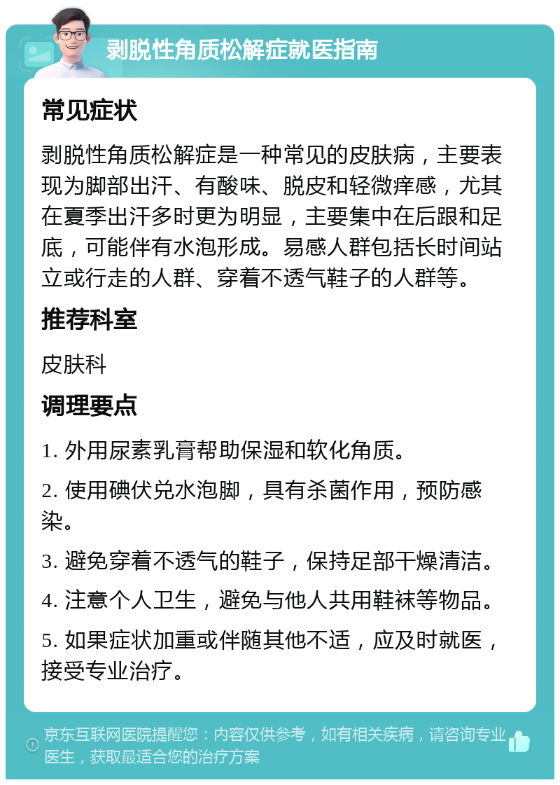 剥脱性角质松解症就医指南 常见症状 剥脱性角质松解症是一种常见的皮肤病，主要表现为脚部出汗、有酸味、脱皮和轻微痒感，尤其在夏季出汗多时更为明显，主要集中在后跟和足底，可能伴有水泡形成。易感人群包括长时间站立或行走的人群、穿着不透气鞋子的人群等。 推荐科室 皮肤科 调理要点 1. 外用尿素乳膏帮助保湿和软化角质。 2. 使用碘伏兑水泡脚，具有杀菌作用，预防感染。 3. 避免穿着不透气的鞋子，保持足部干燥清洁。 4. 注意个人卫生，避免与他人共用鞋袜等物品。 5. 如果症状加重或伴随其他不适，应及时就医，接受专业治疗。