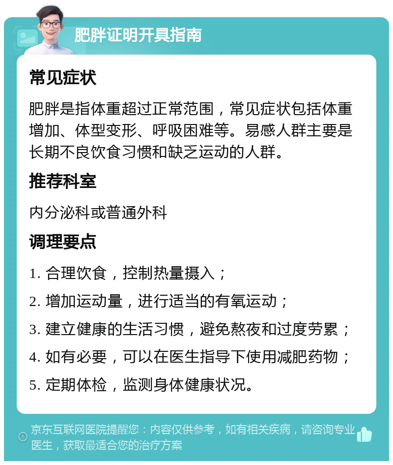 肥胖证明开具指南 常见症状 肥胖是指体重超过正常范围，常见症状包括体重增加、体型变形、呼吸困难等。易感人群主要是长期不良饮食习惯和缺乏运动的人群。 推荐科室 内分泌科或普通外科 调理要点 1. 合理饮食，控制热量摄入； 2. 增加运动量，进行适当的有氧运动； 3. 建立健康的生活习惯，避免熬夜和过度劳累； 4. 如有必要，可以在医生指导下使用减肥药物； 5. 定期体检，监测身体健康状况。