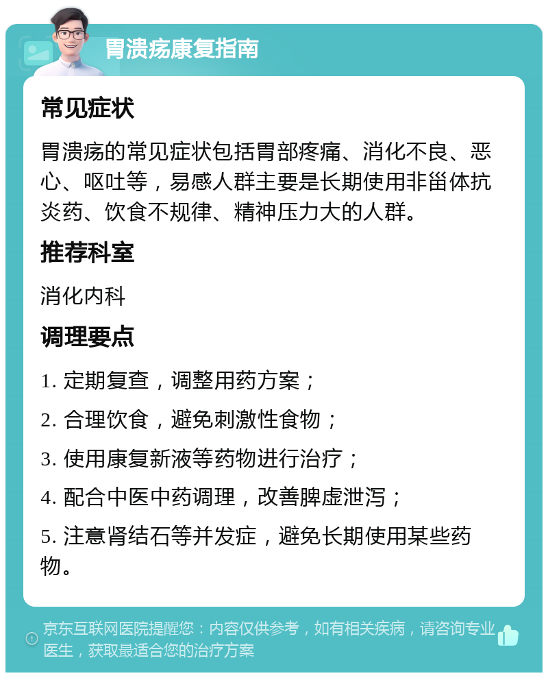 胃溃疡康复指南 常见症状 胃溃疡的常见症状包括胃部疼痛、消化不良、恶心、呕吐等，易感人群主要是长期使用非甾体抗炎药、饮食不规律、精神压力大的人群。 推荐科室 消化内科 调理要点 1. 定期复查，调整用药方案； 2. 合理饮食，避免刺激性食物； 3. 使用康复新液等药物进行治疗； 4. 配合中医中药调理，改善脾虚泄泻； 5. 注意肾结石等并发症，避免长期使用某些药物。