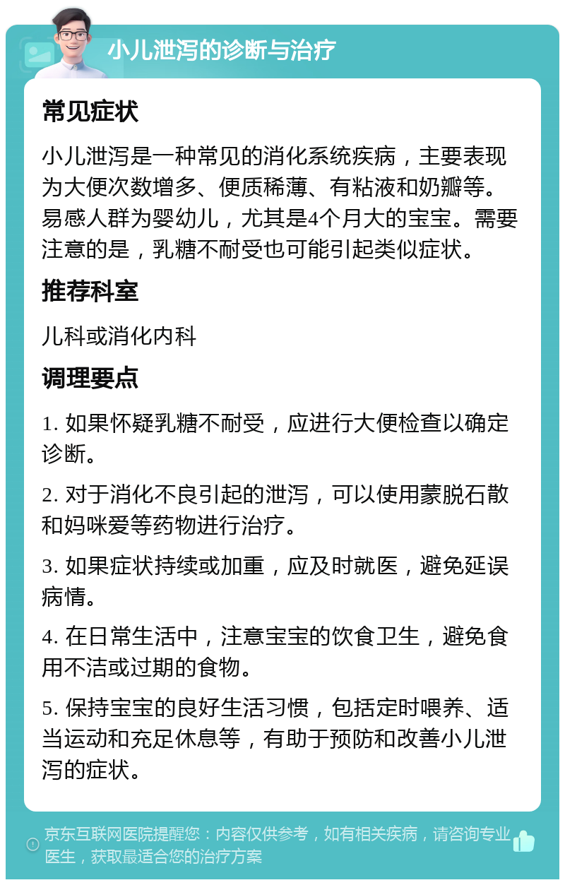 小儿泄泻的诊断与治疗 常见症状 小儿泄泻是一种常见的消化系统疾病，主要表现为大便次数增多、便质稀薄、有粘液和奶瓣等。易感人群为婴幼儿，尤其是4个月大的宝宝。需要注意的是，乳糖不耐受也可能引起类似症状。 推荐科室 儿科或消化内科 调理要点 1. 如果怀疑乳糖不耐受，应进行大便检查以确定诊断。 2. 对于消化不良引起的泄泻，可以使用蒙脱石散和妈咪爱等药物进行治疗。 3. 如果症状持续或加重，应及时就医，避免延误病情。 4. 在日常生活中，注意宝宝的饮食卫生，避免食用不洁或过期的食物。 5. 保持宝宝的良好生活习惯，包括定时喂养、适当运动和充足休息等，有助于预防和改善小儿泄泻的症状。