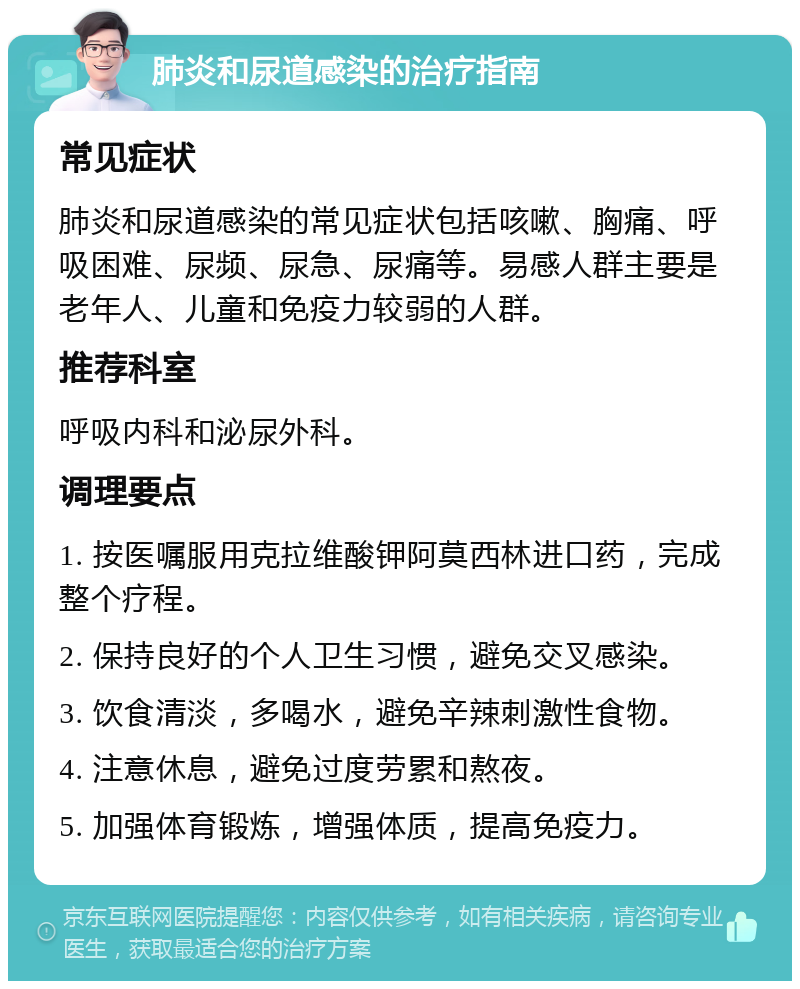 肺炎和尿道感染的治疗指南 常见症状 肺炎和尿道感染的常见症状包括咳嗽、胸痛、呼吸困难、尿频、尿急、尿痛等。易感人群主要是老年人、儿童和免疫力较弱的人群。 推荐科室 呼吸内科和泌尿外科。 调理要点 1. 按医嘱服用克拉维酸钾阿莫西林进口药，完成整个疗程。 2. 保持良好的个人卫生习惯，避免交叉感染。 3. 饮食清淡，多喝水，避免辛辣刺激性食物。 4. 注意休息，避免过度劳累和熬夜。 5. 加强体育锻炼，增强体质，提高免疫力。