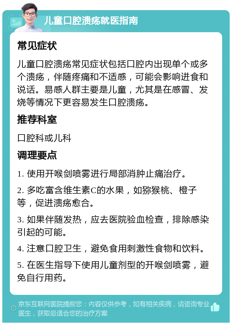 儿童口腔溃疡就医指南 常见症状 儿童口腔溃疡常见症状包括口腔内出现单个或多个溃疡，伴随疼痛和不适感，可能会影响进食和说话。易感人群主要是儿童，尤其是在感冒、发烧等情况下更容易发生口腔溃疡。 推荐科室 口腔科或儿科 调理要点 1. 使用开喉剑喷雾进行局部消肿止痛治疗。 2. 多吃富含维生素C的水果，如猕猴桃、橙子等，促进溃疡愈合。 3. 如果伴随发热，应去医院验血检查，排除感染引起的可能。 4. 注意口腔卫生，避免食用刺激性食物和饮料。 5. 在医生指导下使用儿童剂型的开喉剑喷雾，避免自行用药。