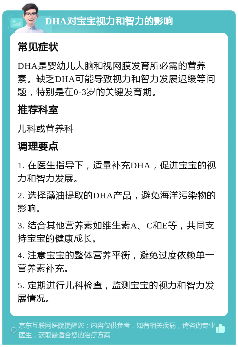 DHA对宝宝视力和智力的影响 常见症状 DHA是婴幼儿大脑和视网膜发育所必需的营养素。缺乏DHA可能导致视力和智力发展迟缓等问题，特别是在0-3岁的关键发育期。 推荐科室 儿科或营养科 调理要点 1. 在医生指导下，适量补充DHA，促进宝宝的视力和智力发展。 2. 选择藻油提取的DHA产品，避免海洋污染物的影响。 3. 结合其他营养素如维生素A、C和E等，共同支持宝宝的健康成长。 4. 注意宝宝的整体营养平衡，避免过度依赖单一营养素补充。 5. 定期进行儿科检查，监测宝宝的视力和智力发展情况。