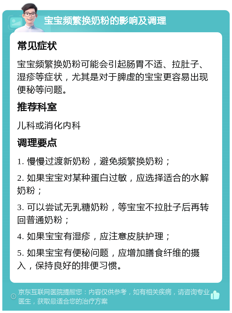 宝宝频繁换奶粉的影响及调理 常见症状 宝宝频繁换奶粉可能会引起肠胃不适、拉肚子、湿疹等症状，尤其是对于脾虚的宝宝更容易出现便秘等问题。 推荐科室 儿科或消化内科 调理要点 1. 慢慢过渡新奶粉，避免频繁换奶粉； 2. 如果宝宝对某种蛋白过敏，应选择适合的水解奶粉； 3. 可以尝试无乳糖奶粉，等宝宝不拉肚子后再转回普通奶粉； 4. 如果宝宝有湿疹，应注意皮肤护理； 5. 如果宝宝有便秘问题，应增加膳食纤维的摄入，保持良好的排便习惯。