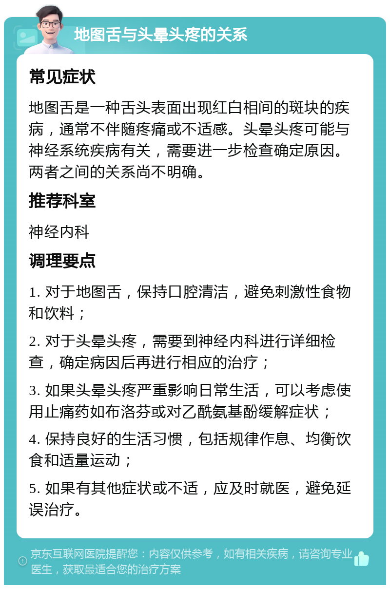 地图舌与头晕头疼的关系 常见症状 地图舌是一种舌头表面出现红白相间的斑块的疾病，通常不伴随疼痛或不适感。头晕头疼可能与神经系统疾病有关，需要进一步检查确定原因。两者之间的关系尚不明确。 推荐科室 神经内科 调理要点 1. 对于地图舌，保持口腔清洁，避免刺激性食物和饮料； 2. 对于头晕头疼，需要到神经内科进行详细检查，确定病因后再进行相应的治疗； 3. 如果头晕头疼严重影响日常生活，可以考虑使用止痛药如布洛芬或对乙酰氨基酚缓解症状； 4. 保持良好的生活习惯，包括规律作息、均衡饮食和适量运动； 5. 如果有其他症状或不适，应及时就医，避免延误治疗。