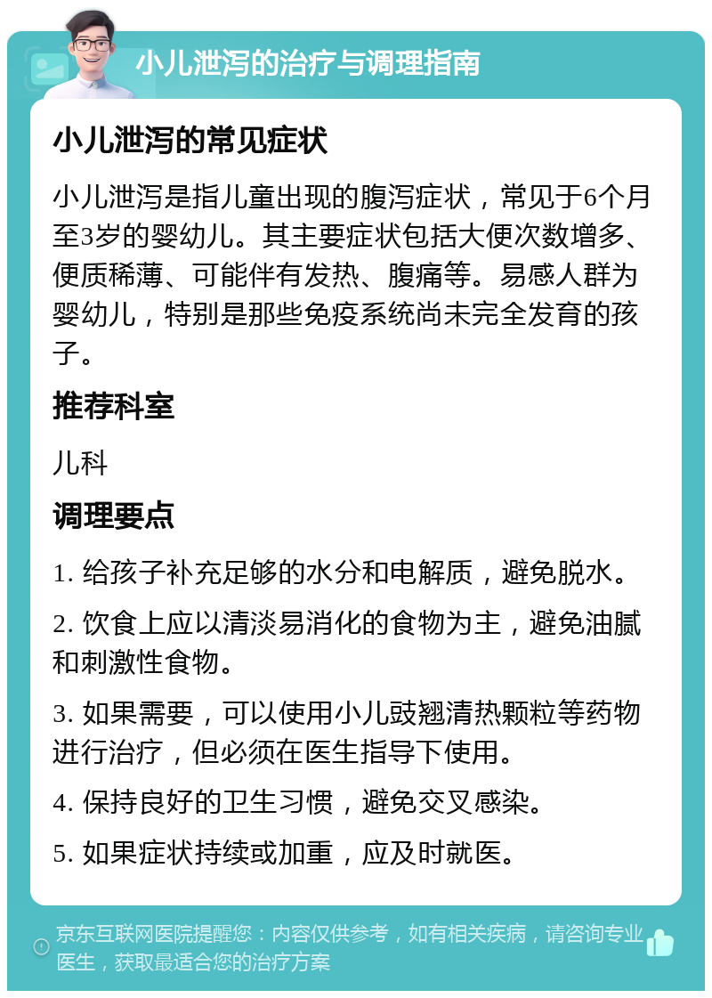 小儿泄泻的治疗与调理指南 小儿泄泻的常见症状 小儿泄泻是指儿童出现的腹泻症状，常见于6个月至3岁的婴幼儿。其主要症状包括大便次数增多、便质稀薄、可能伴有发热、腹痛等。易感人群为婴幼儿，特别是那些免疫系统尚未完全发育的孩子。 推荐科室 儿科 调理要点 1. 给孩子补充足够的水分和电解质，避免脱水。 2. 饮食上应以清淡易消化的食物为主，避免油腻和刺激性食物。 3. 如果需要，可以使用小儿豉翘清热颗粒等药物进行治疗，但必须在医生指导下使用。 4. 保持良好的卫生习惯，避免交叉感染。 5. 如果症状持续或加重，应及时就医。