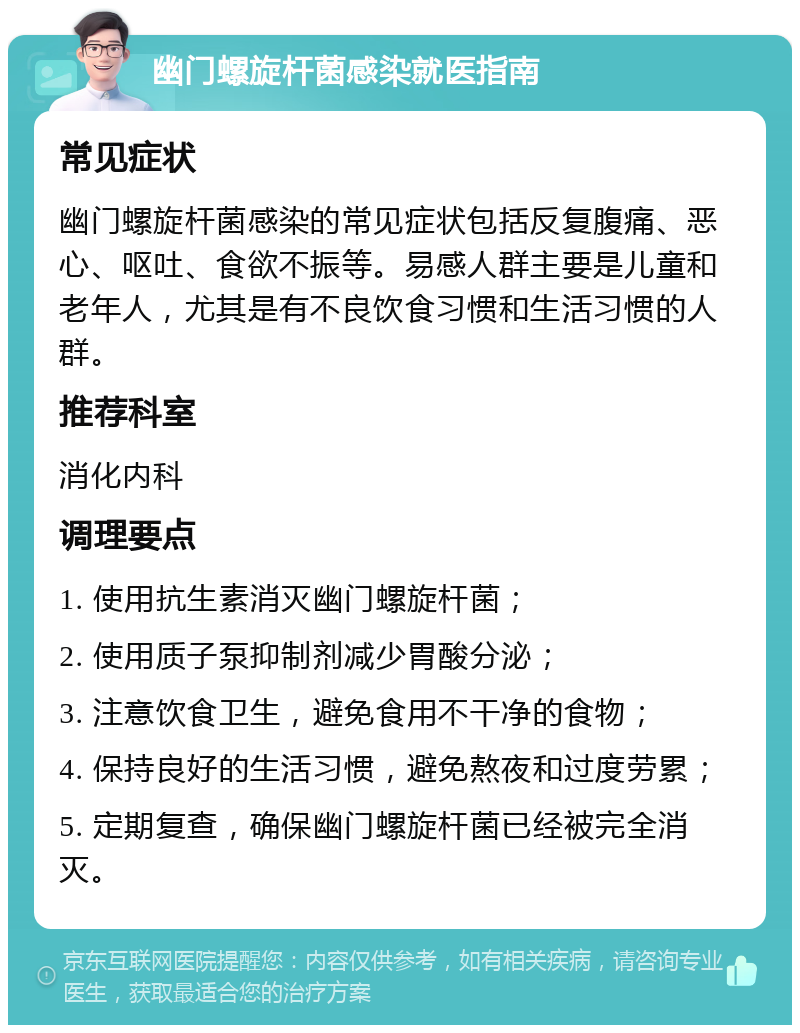 幽门螺旋杆菌感染就医指南 常见症状 幽门螺旋杆菌感染的常见症状包括反复腹痛、恶心、呕吐、食欲不振等。易感人群主要是儿童和老年人，尤其是有不良饮食习惯和生活习惯的人群。 推荐科室 消化内科 调理要点 1. 使用抗生素消灭幽门螺旋杆菌； 2. 使用质子泵抑制剂减少胃酸分泌； 3. 注意饮食卫生，避免食用不干净的食物； 4. 保持良好的生活习惯，避免熬夜和过度劳累； 5. 定期复查，确保幽门螺旋杆菌已经被完全消灭。