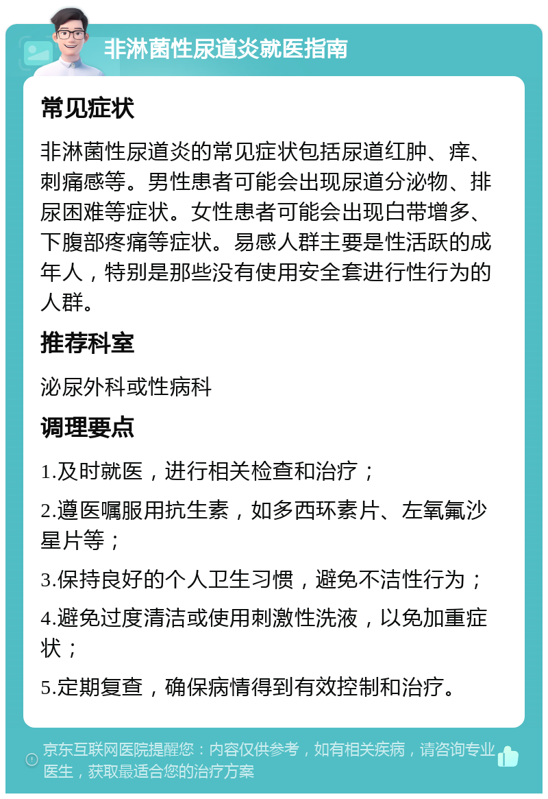 非淋菌性尿道炎就医指南 常见症状 非淋菌性尿道炎的常见症状包括尿道红肿、痒、刺痛感等。男性患者可能会出现尿道分泌物、排尿困难等症状。女性患者可能会出现白带增多、下腹部疼痛等症状。易感人群主要是性活跃的成年人，特别是那些没有使用安全套进行性行为的人群。 推荐科室 泌尿外科或性病科 调理要点 1.及时就医，进行相关检查和治疗； 2.遵医嘱服用抗生素，如多西环素片、左氧氟沙星片等； 3.保持良好的个人卫生习惯，避免不洁性行为； 4.避免过度清洁或使用刺激性洗液，以免加重症状； 5.定期复查，确保病情得到有效控制和治疗。