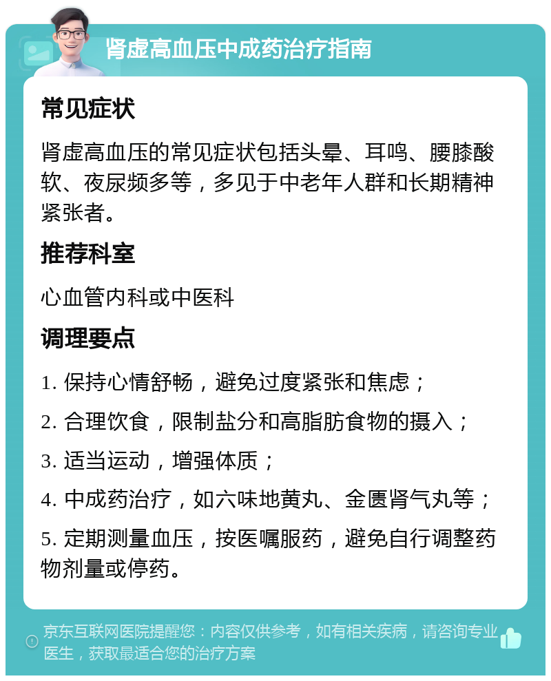 肾虚高血压中成药治疗指南 常见症状 肾虚高血压的常见症状包括头晕、耳鸣、腰膝酸软、夜尿频多等，多见于中老年人群和长期精神紧张者。 推荐科室 心血管内科或中医科 调理要点 1. 保持心情舒畅，避免过度紧张和焦虑； 2. 合理饮食，限制盐分和高脂肪食物的摄入； 3. 适当运动，增强体质； 4. 中成药治疗，如六味地黄丸、金匮肾气丸等； 5. 定期测量血压，按医嘱服药，避免自行调整药物剂量或停药。