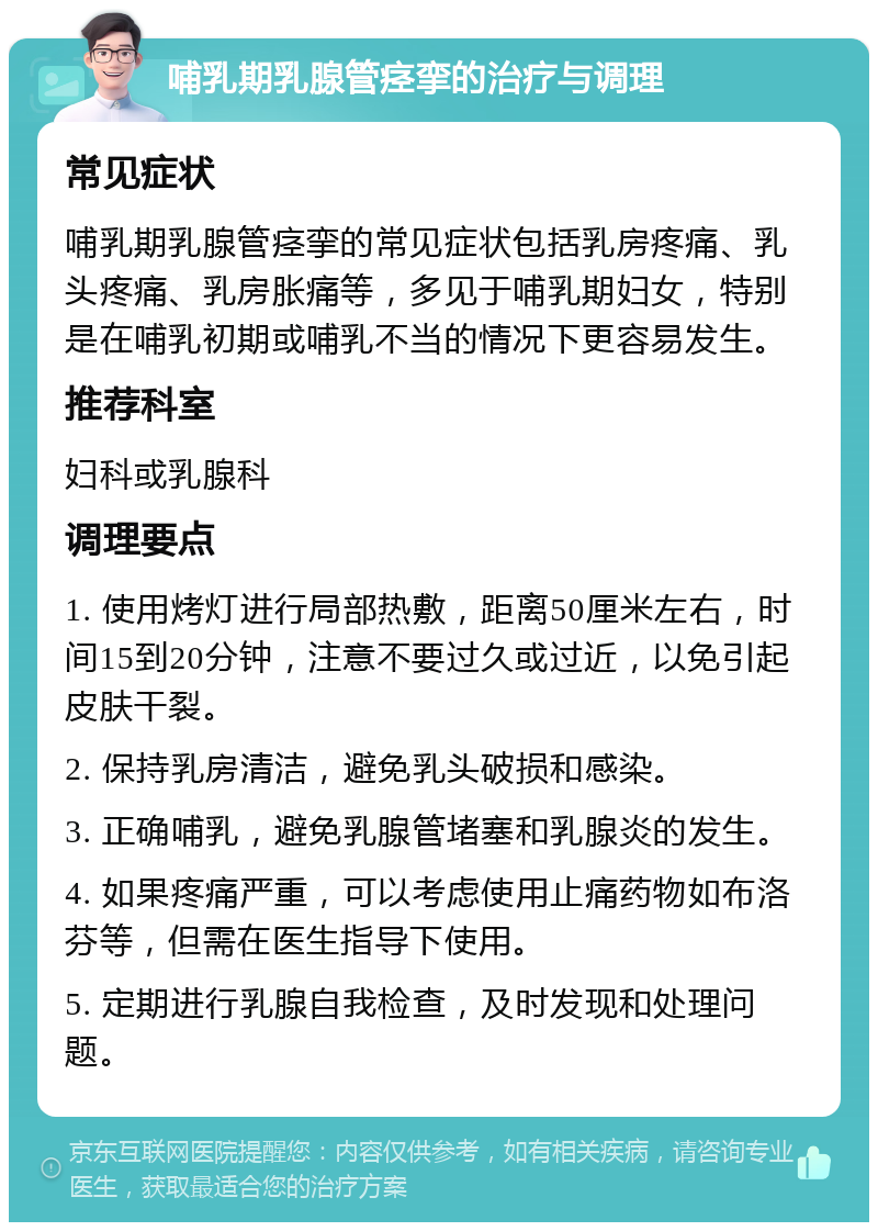 哺乳期乳腺管痉挛的治疗与调理 常见症状 哺乳期乳腺管痉挛的常见症状包括乳房疼痛、乳头疼痛、乳房胀痛等，多见于哺乳期妇女，特别是在哺乳初期或哺乳不当的情况下更容易发生。 推荐科室 妇科或乳腺科 调理要点 1. 使用烤灯进行局部热敷，距离50厘米左右，时间15到20分钟，注意不要过久或过近，以免引起皮肤干裂。 2. 保持乳房清洁，避免乳头破损和感染。 3. 正确哺乳，避免乳腺管堵塞和乳腺炎的发生。 4. 如果疼痛严重，可以考虑使用止痛药物如布洛芬等，但需在医生指导下使用。 5. 定期进行乳腺自我检查，及时发现和处理问题。