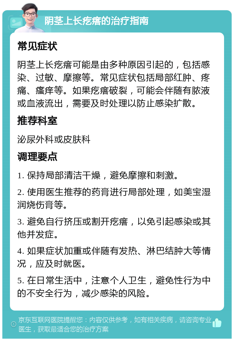 阴茎上长疙瘩的治疗指南 常见症状 阴茎上长疙瘩可能是由多种原因引起的，包括感染、过敏、摩擦等。常见症状包括局部红肿、疼痛、瘙痒等。如果疙瘩破裂，可能会伴随有脓液或血液流出，需要及时处理以防止感染扩散。 推荐科室 泌尿外科或皮肤科 调理要点 1. 保持局部清洁干燥，避免摩擦和刺激。 2. 使用医生推荐的药膏进行局部处理，如美宝湿润烧伤膏等。 3. 避免自行挤压或割开疙瘩，以免引起感染或其他并发症。 4. 如果症状加重或伴随有发热、淋巴结肿大等情况，应及时就医。 5. 在日常生活中，注意个人卫生，避免性行为中的不安全行为，减少感染的风险。