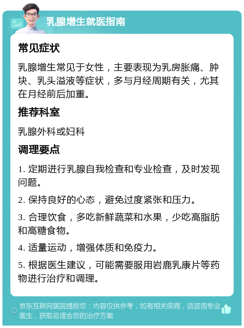 乳腺增生就医指南 常见症状 乳腺增生常见于女性，主要表现为乳房胀痛、肿块、乳头溢液等症状，多与月经周期有关，尤其在月经前后加重。 推荐科室 乳腺外科或妇科 调理要点 1. 定期进行乳腺自我检查和专业检查，及时发现问题。 2. 保持良好的心态，避免过度紧张和压力。 3. 合理饮食，多吃新鲜蔬菜和水果，少吃高脂肪和高糖食物。 4. 适量运动，增强体质和免疫力。 5. 根据医生建议，可能需要服用岩鹿乳康片等药物进行治疗和调理。