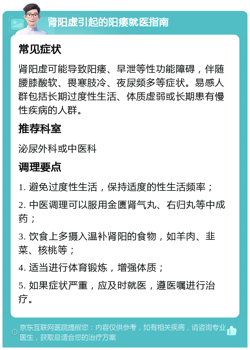 肾阳虚引起的阳痿就医指南 常见症状 肾阳虚可能导致阳痿、早泄等性功能障碍，伴随腰膝酸软、畏寒肢冷、夜尿频多等症状。易感人群包括长期过度性生活、体质虚弱或长期患有慢性疾病的人群。 推荐科室 泌尿外科或中医科 调理要点 1. 避免过度性生活，保持适度的性生活频率； 2. 中医调理可以服用金匮肾气丸、右归丸等中成药； 3. 饮食上多摄入温补肾阳的食物，如羊肉、韭菜、核桃等； 4. 适当进行体育锻炼，增强体质； 5. 如果症状严重，应及时就医，遵医嘱进行治疗。