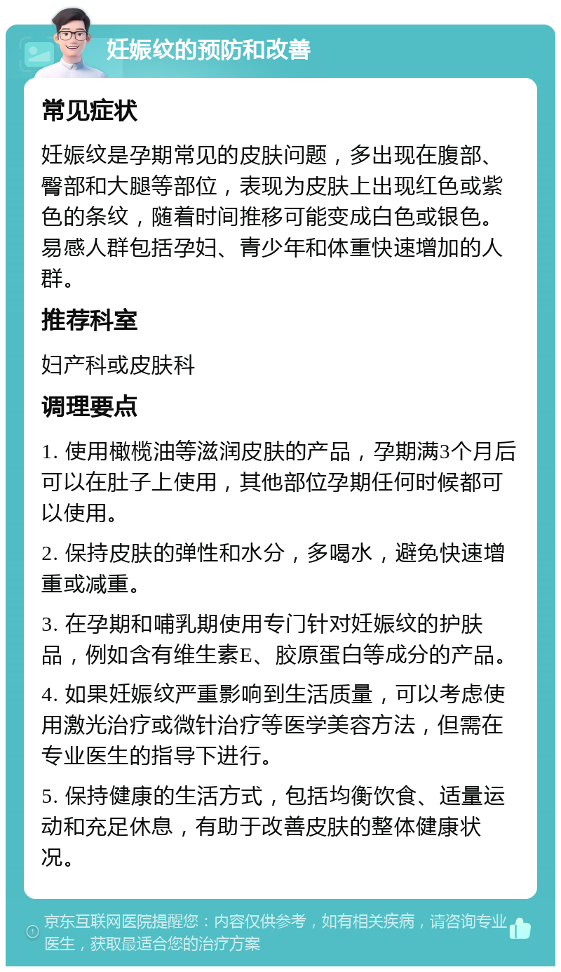 妊娠纹的预防和改善 常见症状 妊娠纹是孕期常见的皮肤问题，多出现在腹部、臀部和大腿等部位，表现为皮肤上出现红色或紫色的条纹，随着时间推移可能变成白色或银色。易感人群包括孕妇、青少年和体重快速增加的人群。 推荐科室 妇产科或皮肤科 调理要点 1. 使用橄榄油等滋润皮肤的产品，孕期满3个月后可以在肚子上使用，其他部位孕期任何时候都可以使用。 2. 保持皮肤的弹性和水分，多喝水，避免快速增重或减重。 3. 在孕期和哺乳期使用专门针对妊娠纹的护肤品，例如含有维生素E、胶原蛋白等成分的产品。 4. 如果妊娠纹严重影响到生活质量，可以考虑使用激光治疗或微针治疗等医学美容方法，但需在专业医生的指导下进行。 5. 保持健康的生活方式，包括均衡饮食、适量运动和充足休息，有助于改善皮肤的整体健康状况。