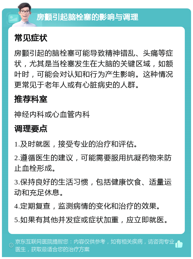 房颤引起脑栓塞的影响与调理 常见症状 房颤引起的脑栓塞可能导致精神错乱、头痛等症状，尤其是当栓塞发生在大脑的关键区域，如额叶时，可能会对认知和行为产生影响。这种情况更常见于老年人或有心脏病史的人群。 推荐科室 神经内科或心血管内科 调理要点 1.及时就医，接受专业的治疗和评估。 2.遵循医生的建议，可能需要服用抗凝药物来防止血栓形成。 3.保持良好的生活习惯，包括健康饮食、适量运动和充足休息。 4.定期复查，监测病情的变化和治疗的效果。 5.如果有其他并发症或症状加重，应立即就医。