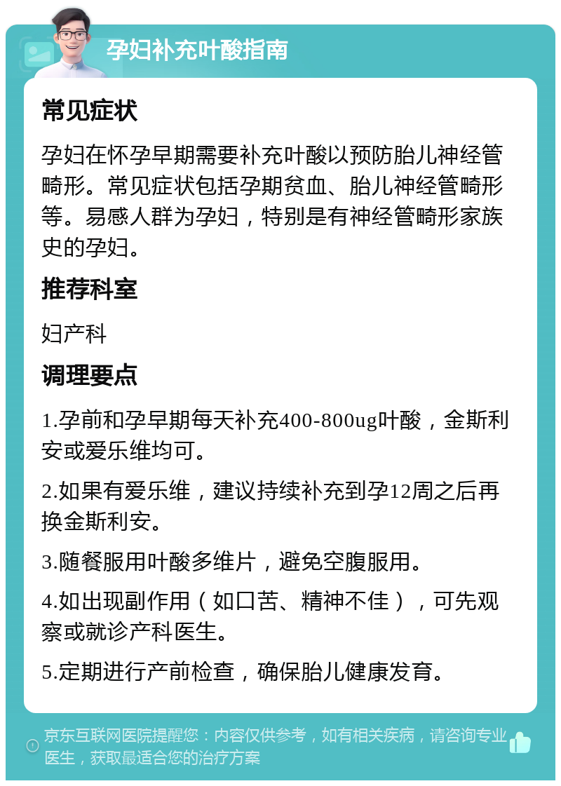 孕妇补充叶酸指南 常见症状 孕妇在怀孕早期需要补充叶酸以预防胎儿神经管畸形。常见症状包括孕期贫血、胎儿神经管畸形等。易感人群为孕妇，特别是有神经管畸形家族史的孕妇。 推荐科室 妇产科 调理要点 1.孕前和孕早期每天补充400-800ug叶酸，金斯利安或爱乐维均可。 2.如果有爱乐维，建议持续补充到孕12周之后再换金斯利安。 3.随餐服用叶酸多维片，避免空腹服用。 4.如出现副作用（如口苦、精神不佳），可先观察或就诊产科医生。 5.定期进行产前检查，确保胎儿健康发育。