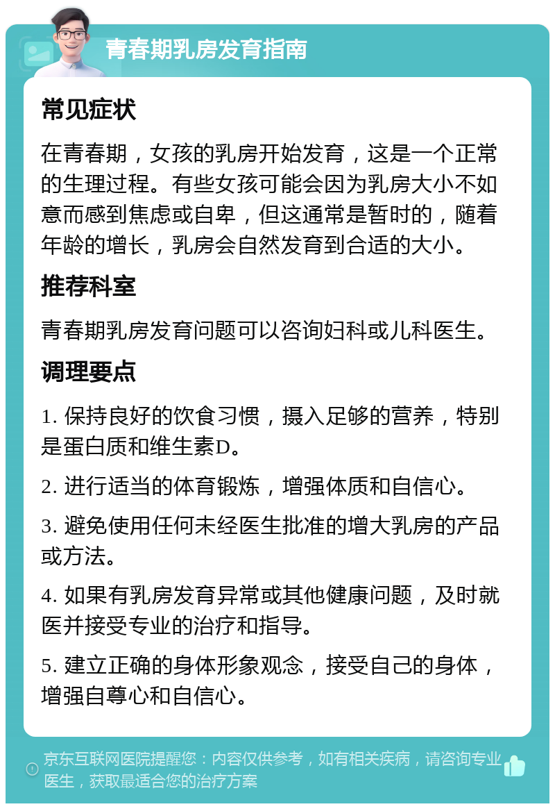 青春期乳房发育指南 常见症状 在青春期，女孩的乳房开始发育，这是一个正常的生理过程。有些女孩可能会因为乳房大小不如意而感到焦虑或自卑，但这通常是暂时的，随着年龄的增长，乳房会自然发育到合适的大小。 推荐科室 青春期乳房发育问题可以咨询妇科或儿科医生。 调理要点 1. 保持良好的饮食习惯，摄入足够的营养，特别是蛋白质和维生素D。 2. 进行适当的体育锻炼，增强体质和自信心。 3. 避免使用任何未经医生批准的增大乳房的产品或方法。 4. 如果有乳房发育异常或其他健康问题，及时就医并接受专业的治疗和指导。 5. 建立正确的身体形象观念，接受自己的身体，增强自尊心和自信心。