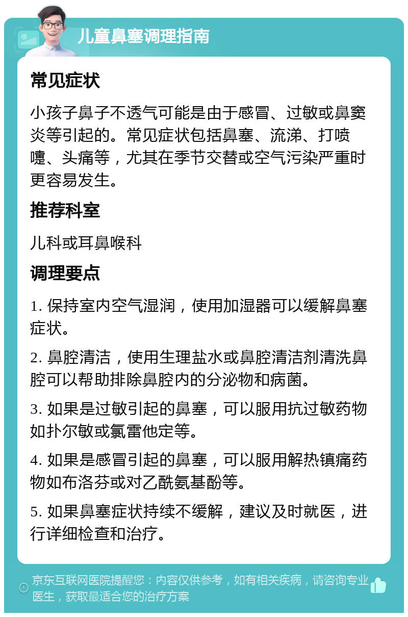 儿童鼻塞调理指南 常见症状 小孩子鼻子不透气可能是由于感冒、过敏或鼻窦炎等引起的。常见症状包括鼻塞、流涕、打喷嚏、头痛等，尤其在季节交替或空气污染严重时更容易发生。 推荐科室 儿科或耳鼻喉科 调理要点 1. 保持室内空气湿润，使用加湿器可以缓解鼻塞症状。 2. 鼻腔清洁，使用生理盐水或鼻腔清洁剂清洗鼻腔可以帮助排除鼻腔内的分泌物和病菌。 3. 如果是过敏引起的鼻塞，可以服用抗过敏药物如扑尔敏或氯雷他定等。 4. 如果是感冒引起的鼻塞，可以服用解热镇痛药物如布洛芬或对乙酰氨基酚等。 5. 如果鼻塞症状持续不缓解，建议及时就医，进行详细检查和治疗。