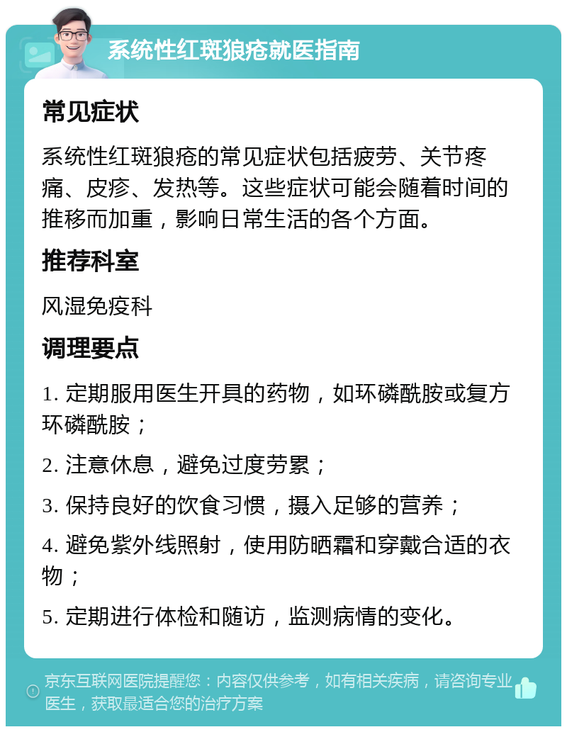 系统性红斑狼疮就医指南 常见症状 系统性红斑狼疮的常见症状包括疲劳、关节疼痛、皮疹、发热等。这些症状可能会随着时间的推移而加重，影响日常生活的各个方面。 推荐科室 风湿免疫科 调理要点 1. 定期服用医生开具的药物，如环磷酰胺或复方环磷酰胺； 2. 注意休息，避免过度劳累； 3. 保持良好的饮食习惯，摄入足够的营养； 4. 避免紫外线照射，使用防晒霜和穿戴合适的衣物； 5. 定期进行体检和随访，监测病情的变化。