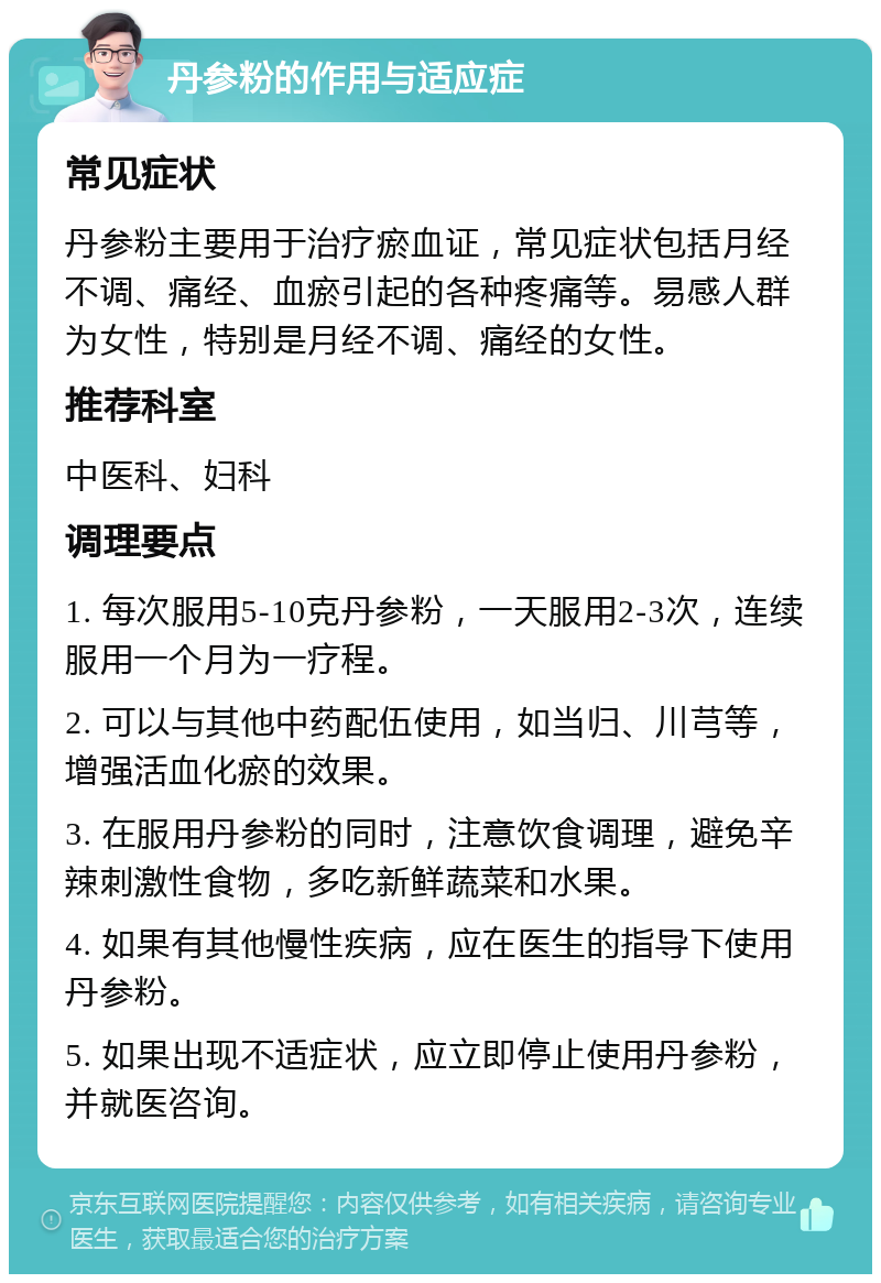 丹参粉的作用与适应症 常见症状 丹参粉主要用于治疗瘀血证，常见症状包括月经不调、痛经、血瘀引起的各种疼痛等。易感人群为女性，特别是月经不调、痛经的女性。 推荐科室 中医科、妇科 调理要点 1. 每次服用5-10克丹参粉，一天服用2-3次，连续服用一个月为一疗程。 2. 可以与其他中药配伍使用，如当归、川芎等，增强活血化瘀的效果。 3. 在服用丹参粉的同时，注意饮食调理，避免辛辣刺激性食物，多吃新鲜蔬菜和水果。 4. 如果有其他慢性疾病，应在医生的指导下使用丹参粉。 5. 如果出现不适症状，应立即停止使用丹参粉，并就医咨询。