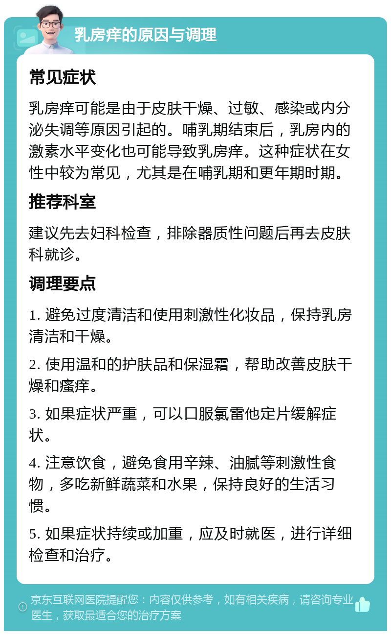 乳房痒的原因与调理 常见症状 乳房痒可能是由于皮肤干燥、过敏、感染或内分泌失调等原因引起的。哺乳期结束后，乳房内的激素水平变化也可能导致乳房痒。这种症状在女性中较为常见，尤其是在哺乳期和更年期时期。 推荐科室 建议先去妇科检查，排除器质性问题后再去皮肤科就诊。 调理要点 1. 避免过度清洁和使用刺激性化妆品，保持乳房清洁和干燥。 2. 使用温和的护肤品和保湿霜，帮助改善皮肤干燥和瘙痒。 3. 如果症状严重，可以口服氯雷他定片缓解症状。 4. 注意饮食，避免食用辛辣、油腻等刺激性食物，多吃新鲜蔬菜和水果，保持良好的生活习惯。 5. 如果症状持续或加重，应及时就医，进行详细检查和治疗。