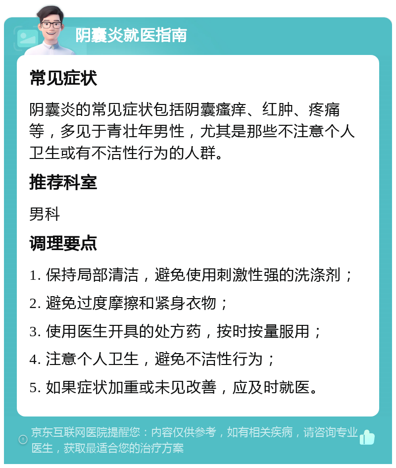 阴囊炎就医指南 常见症状 阴囊炎的常见症状包括阴囊瘙痒、红肿、疼痛等，多见于青壮年男性，尤其是那些不注意个人卫生或有不洁性行为的人群。 推荐科室 男科 调理要点 1. 保持局部清洁，避免使用刺激性强的洗涤剂； 2. 避免过度摩擦和紧身衣物； 3. 使用医生开具的处方药，按时按量服用； 4. 注意个人卫生，避免不洁性行为； 5. 如果症状加重或未见改善，应及时就医。