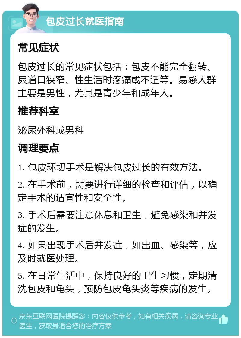 包皮过长就医指南 常见症状 包皮过长的常见症状包括：包皮不能完全翻转、尿道口狭窄、性生活时疼痛或不适等。易感人群主要是男性，尤其是青少年和成年人。 推荐科室 泌尿外科或男科 调理要点 1. 包皮环切手术是解决包皮过长的有效方法。 2. 在手术前，需要进行详细的检查和评估，以确定手术的适宜性和安全性。 3. 手术后需要注意休息和卫生，避免感染和并发症的发生。 4. 如果出现手术后并发症，如出血、感染等，应及时就医处理。 5. 在日常生活中，保持良好的卫生习惯，定期清洗包皮和龟头，预防包皮龟头炎等疾病的发生。