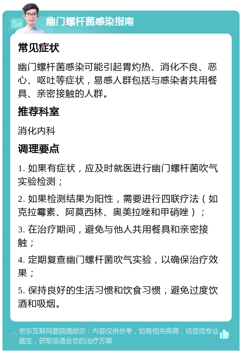 幽门螺杆菌感染指南 常见症状 幽门螺杆菌感染可能引起胃灼热、消化不良、恶心、呕吐等症状，易感人群包括与感染者共用餐具、亲密接触的人群。 推荐科室 消化内科 调理要点 1. 如果有症状，应及时就医进行幽门螺杆菌吹气实验检测； 2. 如果检测结果为阳性，需要进行四联疗法（如克拉霉素、阿莫西林、奥美拉唑和甲硝唑）； 3. 在治疗期间，避免与他人共用餐具和亲密接触； 4. 定期复查幽门螺杆菌吹气实验，以确保治疗效果； 5. 保持良好的生活习惯和饮食习惯，避免过度饮酒和吸烟。