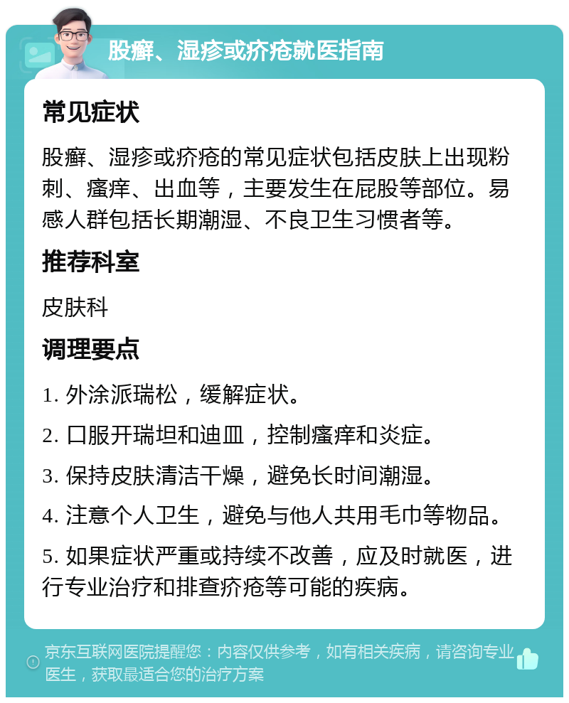 股癣、湿疹或疥疮就医指南 常见症状 股癣、湿疹或疥疮的常见症状包括皮肤上出现粉刺、瘙痒、出血等，主要发生在屁股等部位。易感人群包括长期潮湿、不良卫生习惯者等。 推荐科室 皮肤科 调理要点 1. 外涂派瑞松，缓解症状。 2. 口服开瑞坦和迪皿，控制瘙痒和炎症。 3. 保持皮肤清洁干燥，避免长时间潮湿。 4. 注意个人卫生，避免与他人共用毛巾等物品。 5. 如果症状严重或持续不改善，应及时就医，进行专业治疗和排查疥疮等可能的疾病。