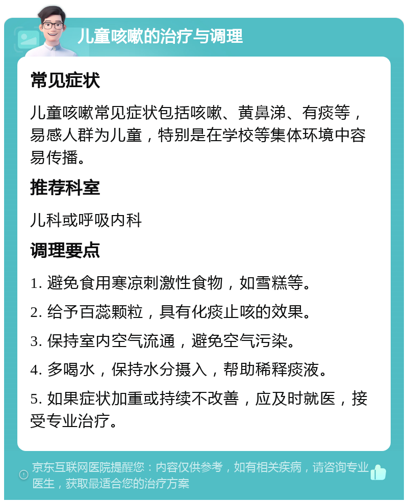 儿童咳嗽的治疗与调理 常见症状 儿童咳嗽常见症状包括咳嗽、黄鼻涕、有痰等，易感人群为儿童，特别是在学校等集体环境中容易传播。 推荐科室 儿科或呼吸内科 调理要点 1. 避免食用寒凉刺激性食物，如雪糕等。 2. 给予百蕊颗粒，具有化痰止咳的效果。 3. 保持室内空气流通，避免空气污染。 4. 多喝水，保持水分摄入，帮助稀释痰液。 5. 如果症状加重或持续不改善，应及时就医，接受专业治疗。