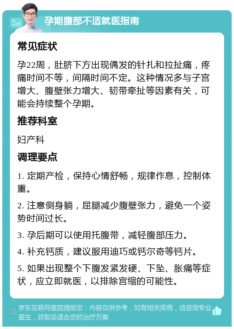 孕期腹部不适就医指南 常见症状 孕22周，肚脐下方出现偶发的针扎和拉扯痛，疼痛时间不等，间隔时间不定。这种情况多与子宫增大、腹壁张力增大、韧带牵扯等因素有关，可能会持续整个孕期。 推荐科室 妇产科 调理要点 1. 定期产检，保持心情舒畅，规律作息，控制体重。 2. 注意侧身躺，屈腿减少腹壁张力，避免一个姿势时间过长。 3. 孕后期可以使用托腹带，减轻腹部压力。 4. 补充钙质，建议服用迪巧或钙尔奇等钙片。 5. 如果出现整个下腹发紧发硬、下坠、胀痛等症状，应立即就医，以排除宫缩的可能性。