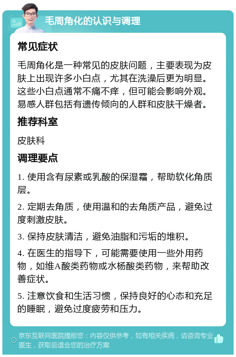 毛周角化的认识与调理 常见症状 毛周角化是一种常见的皮肤问题，主要表现为皮肤上出现许多小白点，尤其在洗澡后更为明显。这些小白点通常不痛不痒，但可能会影响外观。易感人群包括有遗传倾向的人群和皮肤干燥者。 推荐科室 皮肤科 调理要点 1. 使用含有尿素或乳酸的保湿霜，帮助软化角质层。 2. 定期去角质，使用温和的去角质产品，避免过度刺激皮肤。 3. 保持皮肤清洁，避免油脂和污垢的堆积。 4. 在医生的指导下，可能需要使用一些外用药物，如维A酸类药物或水杨酸类药物，来帮助改善症状。 5. 注意饮食和生活习惯，保持良好的心态和充足的睡眠，避免过度疲劳和压力。