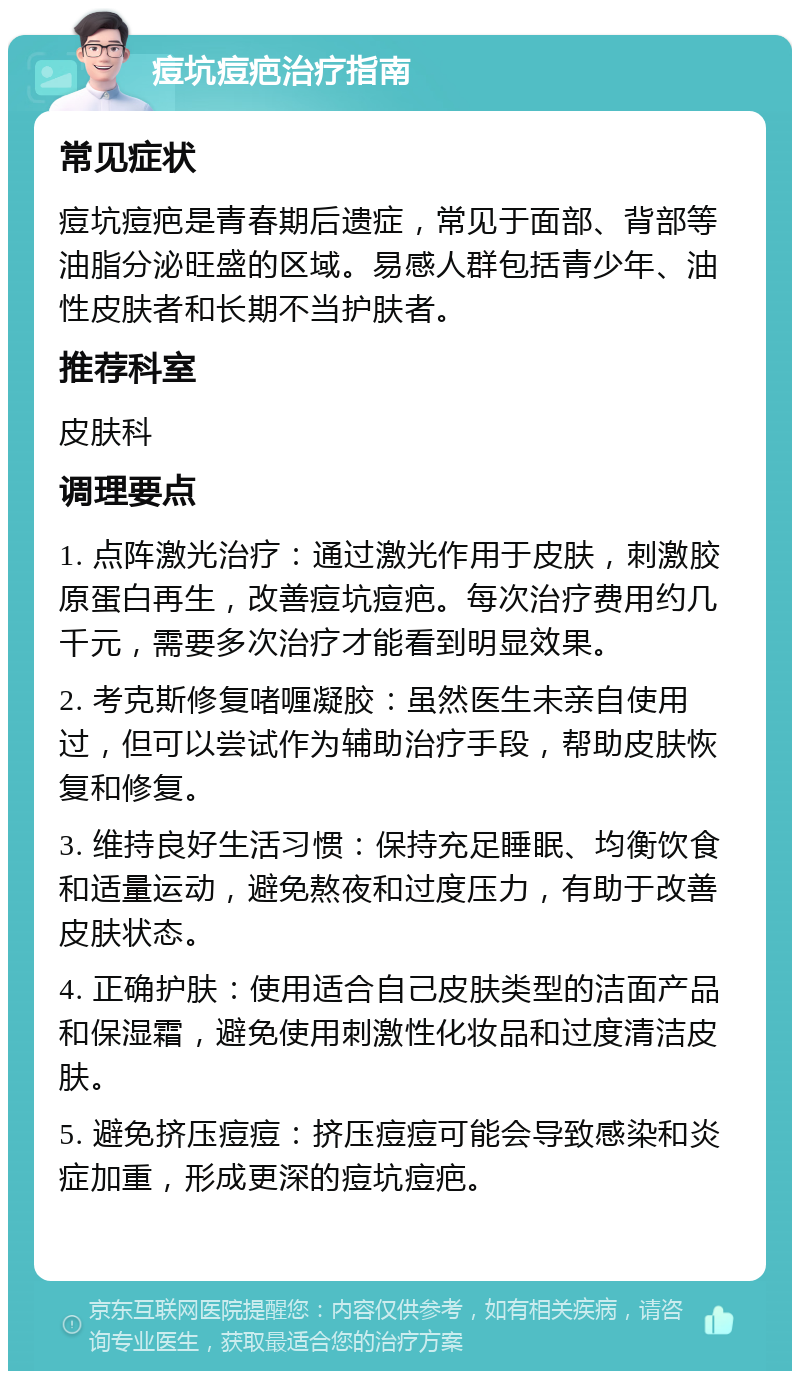 痘坑痘疤治疗指南 常见症状 痘坑痘疤是青春期后遗症，常见于面部、背部等油脂分泌旺盛的区域。易感人群包括青少年、油性皮肤者和长期不当护肤者。 推荐科室 皮肤科 调理要点 1. 点阵激光治疗：通过激光作用于皮肤，刺激胶原蛋白再生，改善痘坑痘疤。每次治疗费用约几千元，需要多次治疗才能看到明显效果。 2. 考克斯修复啫喱凝胶：虽然医生未亲自使用过，但可以尝试作为辅助治疗手段，帮助皮肤恢复和修复。 3. 维持良好生活习惯：保持充足睡眠、均衡饮食和适量运动，避免熬夜和过度压力，有助于改善皮肤状态。 4. 正确护肤：使用适合自己皮肤类型的洁面产品和保湿霜，避免使用刺激性化妆品和过度清洁皮肤。 5. 避免挤压痘痘：挤压痘痘可能会导致感染和炎症加重，形成更深的痘坑痘疤。