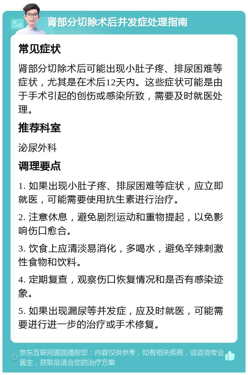 肾部分切除术后并发症处理指南 常见症状 肾部分切除术后可能出现小肚子疼、排尿困难等症状，尤其是在术后12天内。这些症状可能是由于手术引起的创伤或感染所致，需要及时就医处理。 推荐科室 泌尿外科 调理要点 1. 如果出现小肚子疼、排尿困难等症状，应立即就医，可能需要使用抗生素进行治疗。 2. 注意休息，避免剧烈运动和重物提起，以免影响伤口愈合。 3. 饮食上应清淡易消化，多喝水，避免辛辣刺激性食物和饮料。 4. 定期复查，观察伤口恢复情况和是否有感染迹象。 5. 如果出现漏尿等并发症，应及时就医，可能需要进行进一步的治疗或手术修复。