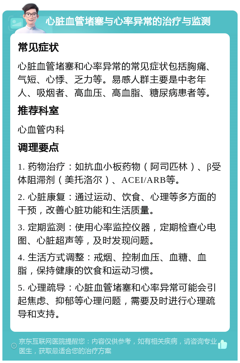 心脏血管堵塞与心率异常的治疗与监测 常见症状 心脏血管堵塞和心率异常的常见症状包括胸痛、气短、心悸、乏力等。易感人群主要是中老年人、吸烟者、高血压、高血脂、糖尿病患者等。 推荐科室 心血管内科 调理要点 1. 药物治疗：如抗血小板药物（阿司匹林）、β受体阻滞剂（美托洛尔）、ACEI/ARB等。 2. 心脏康复：通过运动、饮食、心理等多方面的干预，改善心脏功能和生活质量。 3. 定期监测：使用心率监控仪器，定期检查心电图、心脏超声等，及时发现问题。 4. 生活方式调整：戒烟、控制血压、血糖、血脂，保持健康的饮食和运动习惯。 5. 心理疏导：心脏血管堵塞和心率异常可能会引起焦虑、抑郁等心理问题，需要及时进行心理疏导和支持。