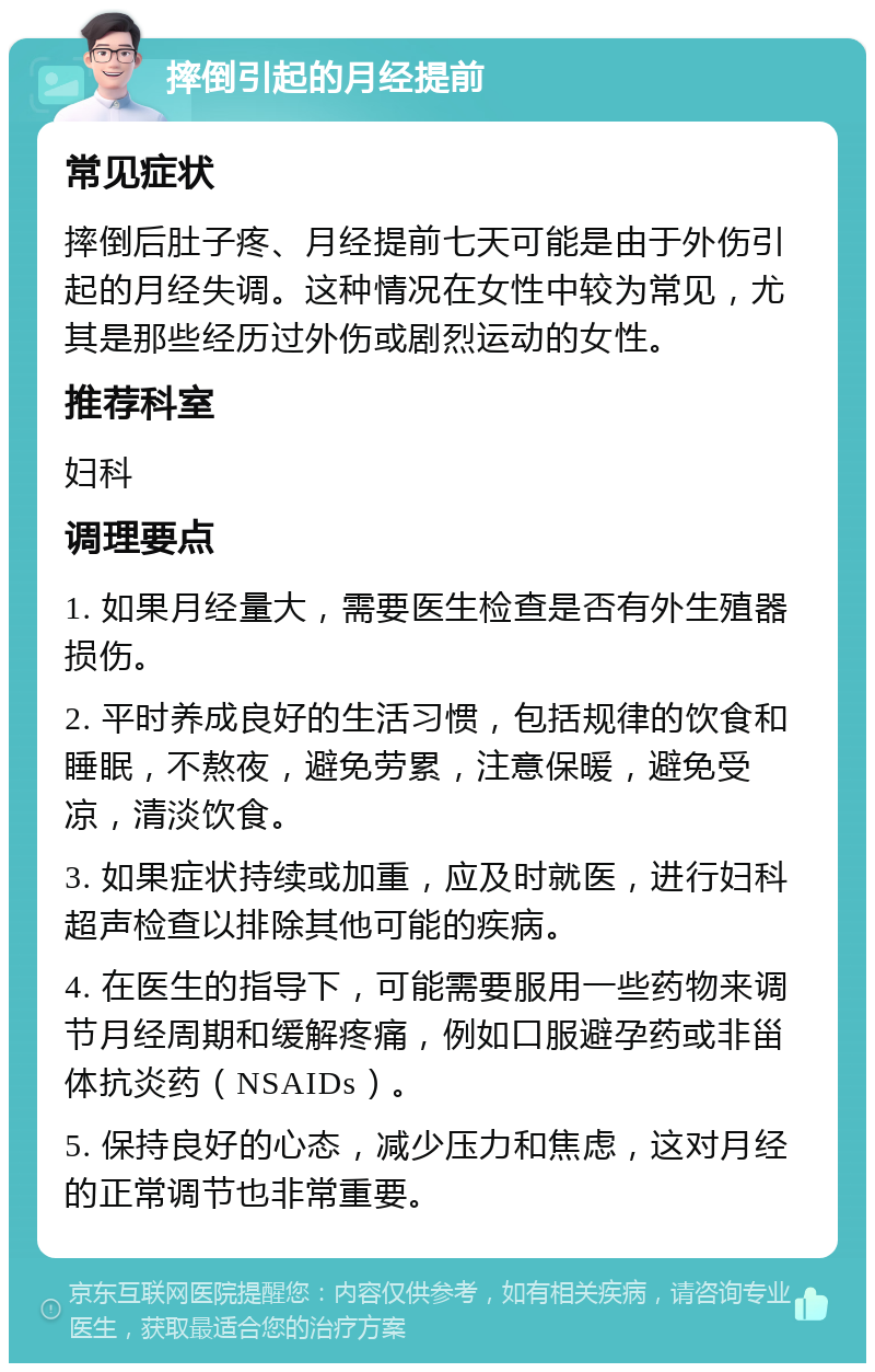 摔倒引起的月经提前 常见症状 摔倒后肚子疼、月经提前七天可能是由于外伤引起的月经失调。这种情况在女性中较为常见，尤其是那些经历过外伤或剧烈运动的女性。 推荐科室 妇科 调理要点 1. 如果月经量大，需要医生检查是否有外生殖器损伤。 2. 平时养成良好的生活习惯，包括规律的饮食和睡眠，不熬夜，避免劳累，注意保暖，避免受凉，清淡饮食。 3. 如果症状持续或加重，应及时就医，进行妇科超声检查以排除其他可能的疾病。 4. 在医生的指导下，可能需要服用一些药物来调节月经周期和缓解疼痛，例如口服避孕药或非甾体抗炎药（NSAIDs）。 5. 保持良好的心态，减少压力和焦虑，这对月经的正常调节也非常重要。