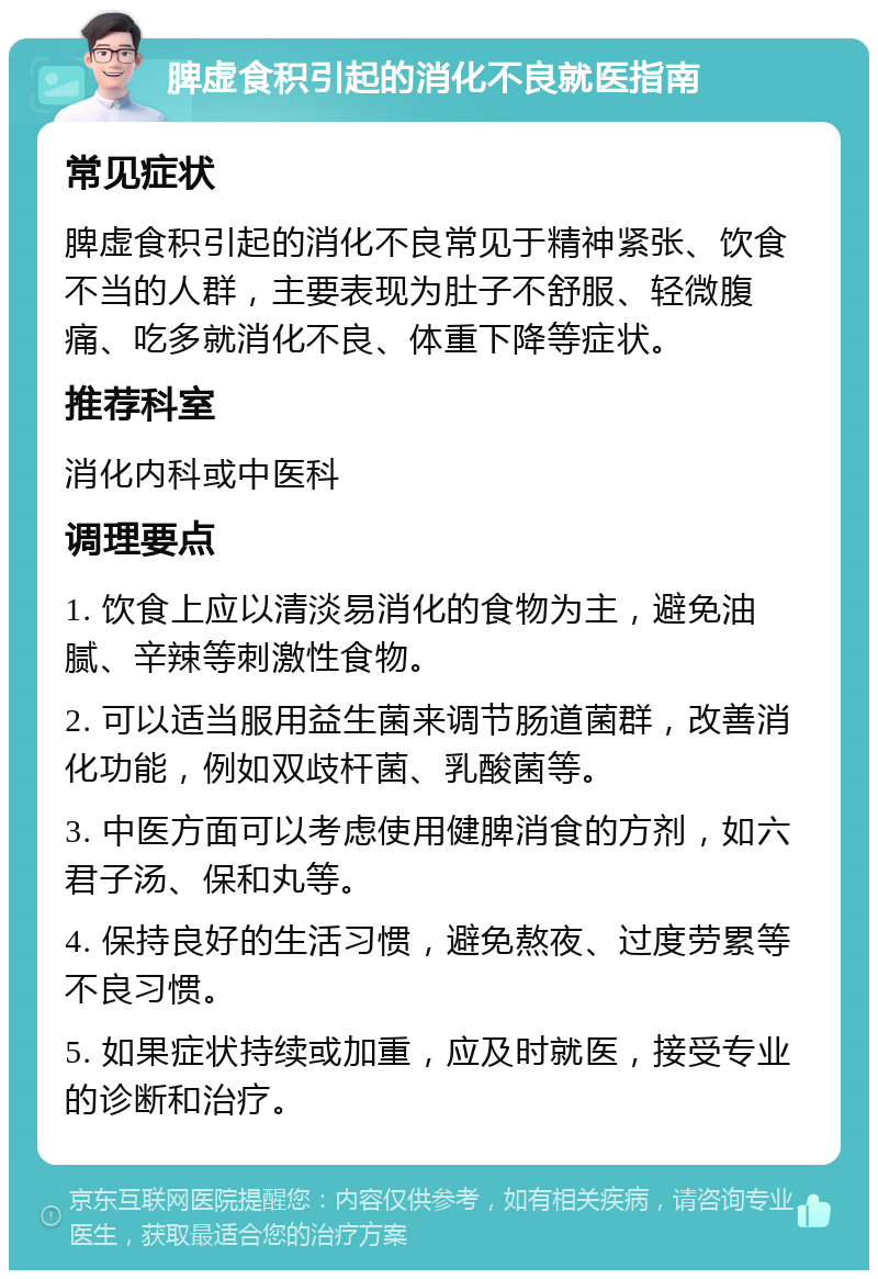 脾虚食积引起的消化不良就医指南 常见症状 脾虚食积引起的消化不良常见于精神紧张、饮食不当的人群，主要表现为肚子不舒服、轻微腹痛、吃多就消化不良、体重下降等症状。 推荐科室 消化内科或中医科 调理要点 1. 饮食上应以清淡易消化的食物为主，避免油腻、辛辣等刺激性食物。 2. 可以适当服用益生菌来调节肠道菌群，改善消化功能，例如双歧杆菌、乳酸菌等。 3. 中医方面可以考虑使用健脾消食的方剂，如六君子汤、保和丸等。 4. 保持良好的生活习惯，避免熬夜、过度劳累等不良习惯。 5. 如果症状持续或加重，应及时就医，接受专业的诊断和治疗。