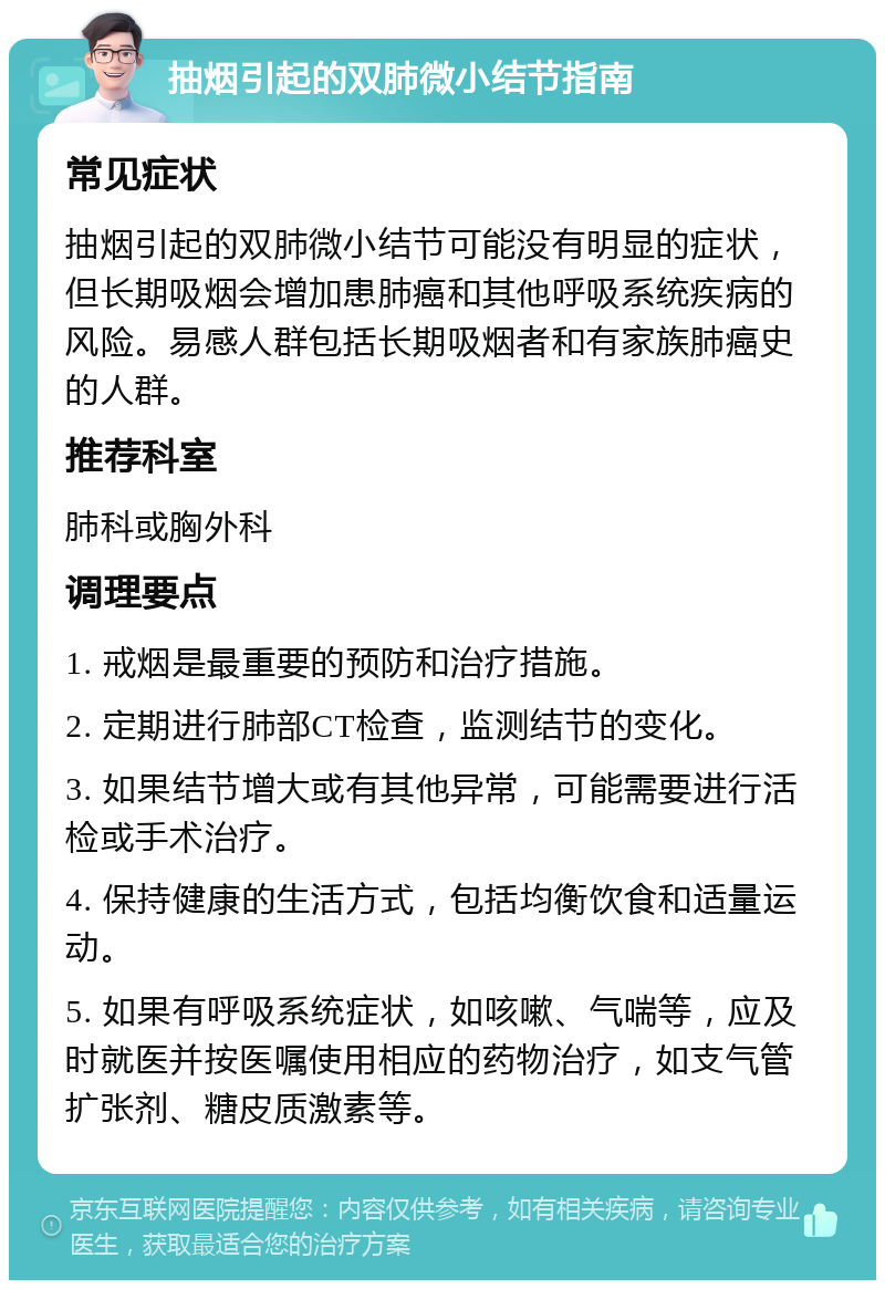 抽烟引起的双肺微小结节指南 常见症状 抽烟引起的双肺微小结节可能没有明显的症状，但长期吸烟会增加患肺癌和其他呼吸系统疾病的风险。易感人群包括长期吸烟者和有家族肺癌史的人群。 推荐科室 肺科或胸外科 调理要点 1. 戒烟是最重要的预防和治疗措施。 2. 定期进行肺部CT检查，监测结节的变化。 3. 如果结节增大或有其他异常，可能需要进行活检或手术治疗。 4. 保持健康的生活方式，包括均衡饮食和适量运动。 5. 如果有呼吸系统症状，如咳嗽、气喘等，应及时就医并按医嘱使用相应的药物治疗，如支气管扩张剂、糖皮质激素等。