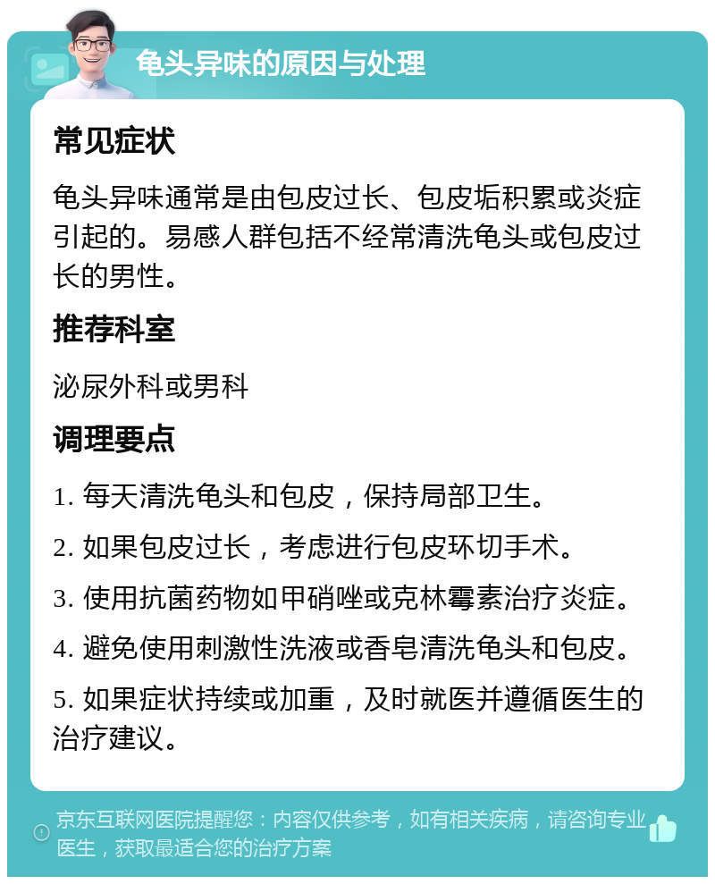 龟头异味的原因与处理 常见症状 龟头异味通常是由包皮过长、包皮垢积累或炎症引起的。易感人群包括不经常清洗龟头或包皮过长的男性。 推荐科室 泌尿外科或男科 调理要点 1. 每天清洗龟头和包皮，保持局部卫生。 2. 如果包皮过长，考虑进行包皮环切手术。 3. 使用抗菌药物如甲硝唑或克林霉素治疗炎症。 4. 避免使用刺激性洗液或香皂清洗龟头和包皮。 5. 如果症状持续或加重，及时就医并遵循医生的治疗建议。