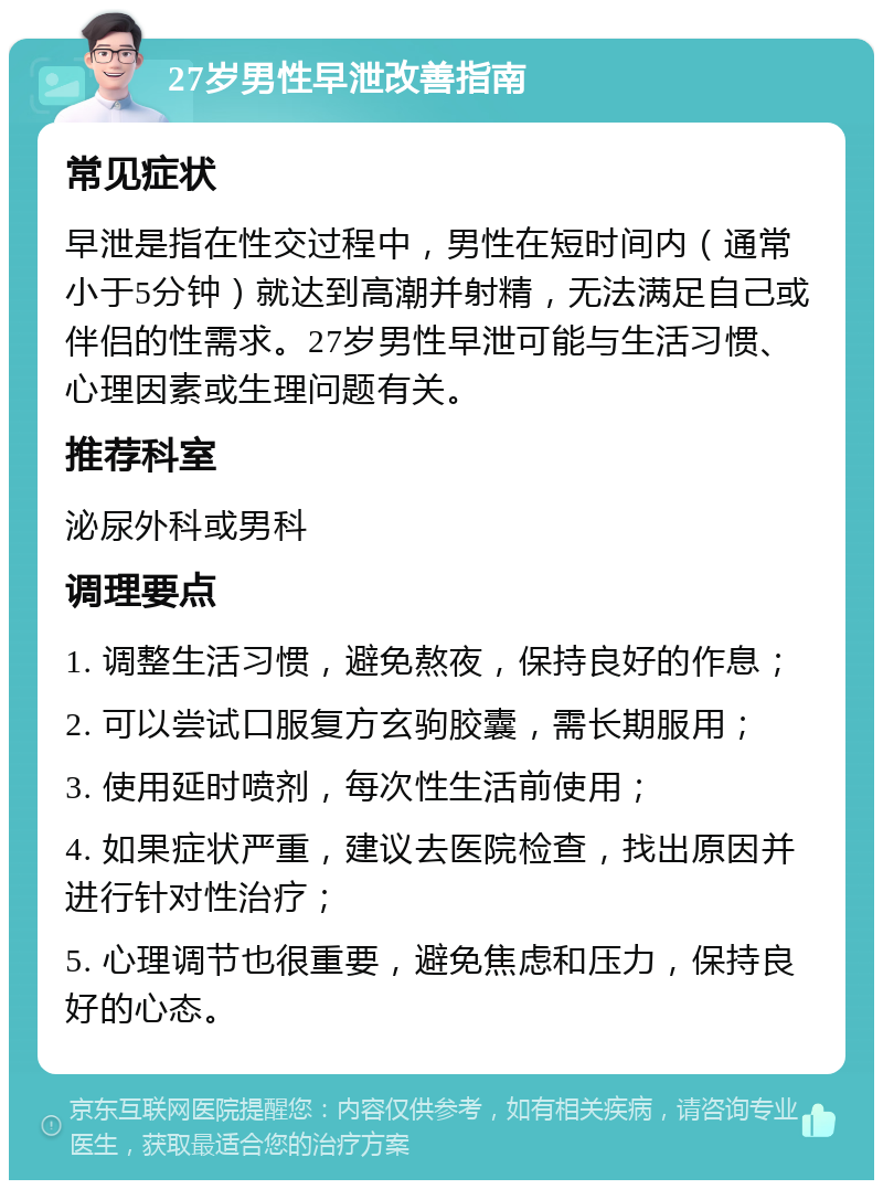 27岁男性早泄改善指南 常见症状 早泄是指在性交过程中，男性在短时间内（通常小于5分钟）就达到高潮并射精，无法满足自己或伴侣的性需求。27岁男性早泄可能与生活习惯、心理因素或生理问题有关。 推荐科室 泌尿外科或男科 调理要点 1. 调整生活习惯，避免熬夜，保持良好的作息； 2. 可以尝试口服复方玄驹胶囊，需长期服用； 3. 使用延时喷剂，每次性生活前使用； 4. 如果症状严重，建议去医院检查，找出原因并进行针对性治疗； 5. 心理调节也很重要，避免焦虑和压力，保持良好的心态。